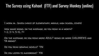 The Survey using Kahoot (FTF) and Survey Monkey (online)
I work in… (given choice of elementary, middle, high school, other)
How many books, on the average, do you read in a month?
1-2, 3-4, 5-6, 7+
On the average, do you read more ADULT books or more CHILDREN'S and
YA books?
Do you read graphic novels? Y/N
Do you listen to audiobooks? Y/N
 