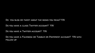 Do you blog or tweet about the books you read? Y/N
Do you have a class Twitter account? Y/N
Do you have a Twitter account? Y/N
Do you have a Facebook or Tumblr or Pinterest account? Y/N with
follow up
 