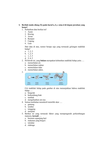 I. Berilah tanda silang (X) pada huruf a, b, c atau d di depan jawaban yang
benar!
1. Perhatikan data berikut ini!
1. Ayam
2. Kucing
3. Awan
4. Rumput
5. Capung
6. Laut
Dari data di atas, nomor berapa saja yang termasuk golongan makhluk
hidup?
a. 1, 2, 3
b. 1, 2, 5
c. 1, 3, 5
d. 2, 4, 5
2. Di bawah ini, yang bukan merupakan kebutuhan makhluk hidup yaitu ….
a. memerlukan air.
b. memerlukan makan
c. memerlukan tidur
d. memerlukan udara.
3.

Ciri makhluk hidup pada gambar di atas menunjukkan bahwa makhluk
hidup ….
a. bergerak
b. berkembang biak
c. tumbuh
d. mengeluarkan zat sisa
4. Semua tumbuhan monokotil memiliki akar ….
a. gantung
b. serabut
c. tunggang
d. menjalar
5. Berikut ini yang termasuk faktor yang mempengaruhi perkembangan
manusia, kecuali ….
a. bermain sepanjang hari
b. makanan yang bergizi
c. istirahat
d. olahraga

 