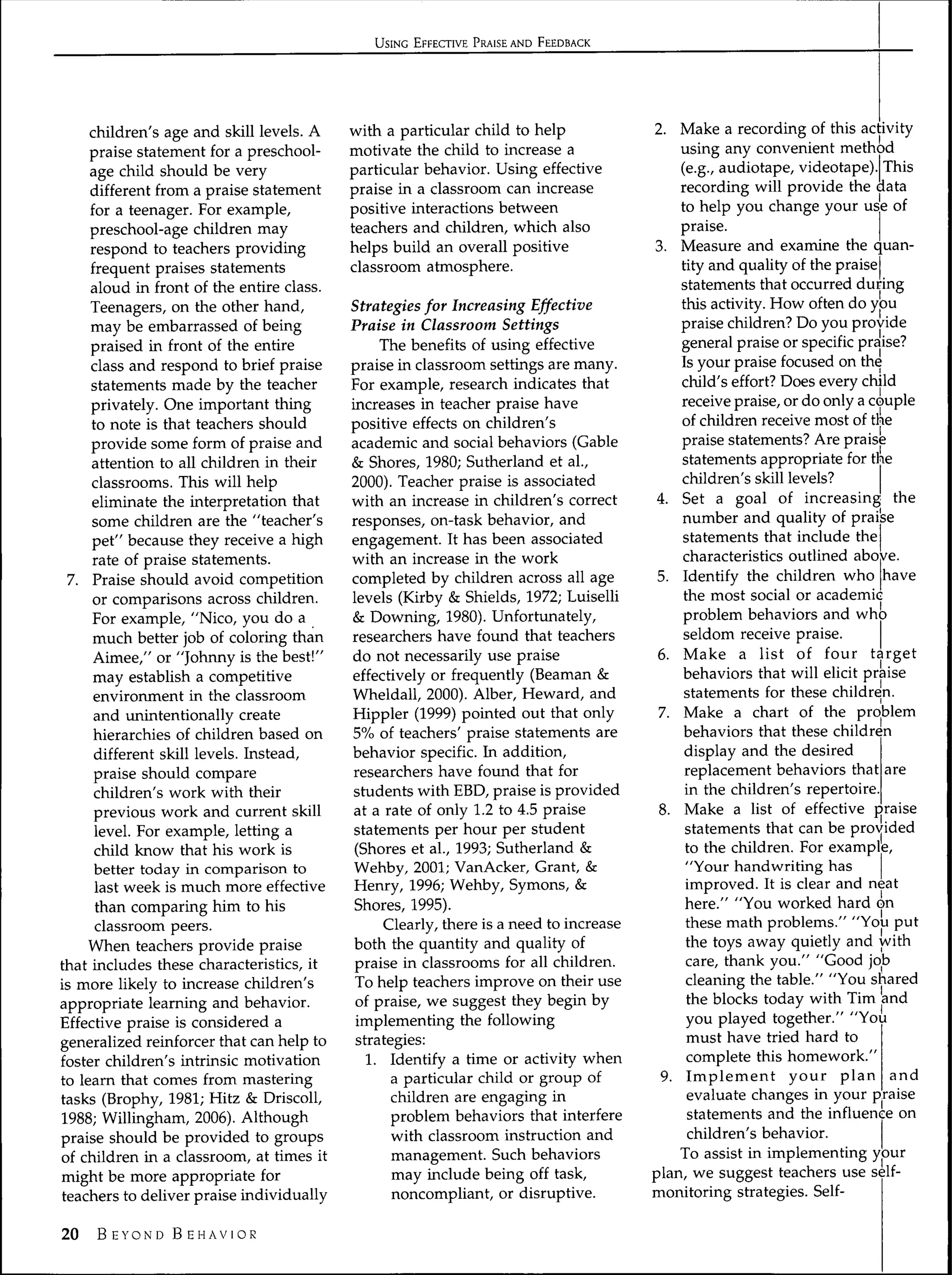 USING EFFECTIVE PRAISE AND FEEDBACK




     children's age and skill levels. A    with a particular child to help              2. Make a recording of this activity
     praise statement for a preschool-     motivate the child to increase a                  using any convenient method
     age child should be very              particular behavior. Using effective              (e.g., audiotape, videotape). This
     different from a praise statement     praise in a classroom can increase                recording will provide the data
     for a teenager. For example,          positive interactions between                     to help you change your use of
     preschool-age children may            teachers and children, which also                 praise.
     respond to teachers providing         helps build an overall positive              3. Measure and examine the c uan-
     frequent praises statements           classroom atmosphere.                             tity and quality of the praise
     aloud in front of the entire class.                                                     statements that occurred during
     Teenagers, on the other hand,         Strategies for Increasing Effective               this activity. How often do you
     may be embarrassed of being           Praise in Classroom Settings                      praise children? Do you provide
     praised in front of the entire             The benefits of using effective              general praise or specific praise?
     class and respond to brief praise     praise in classroom settings are many.            Is your praise focused on the
     statements made by the teacher        For example, research indicates that              child's effort? Does every child
     privately. One important thing        increases in teacher praise have                  receive praise, or do only a couple
     to note is that teachers should       positive effects on children's                    of children receive most of the
     provide some form of praise and       academic and social behaviors (Gable              praise statements? Are praise
     attention to all children in their    & Shores, 1980; Sutherland et al.,                statements appropriate for the
     classrooms. This will help            2000). Teacher praise is associated               children's skul levels?
     eliminate the interpretation that     with an increase in children's correct        4. Set a goal of increasing the
     some children are the "teacher's      responses, on-task behavior, and                  number and quality of praise
     pet" because they receive a high      engagement. It has been associated                statements that include the
     rate of praise statements.            with an increase in the work                      characteristics outlined above.
 7. Praise should avoid competition        completed by children across all age          5. Identify the children who have
     or comparisons across children.       levels (Kirby & Shields, 1972; Luiselli            the most social or academic
     For example, "Nico, you do a          & Downing, 1980). Unfortunately,                  problem behaviors and who
     much better job of coloring than      researchers have found that teachers               seldom receive praise.
      Aimee," or "Johnny is the best!"     do not necessarily use praise                 6. Make a list of four target
      may establish a competitive          effectively or frequently (Beaman &               behaviors that will elicit praise
      environment in the classroom         Wheldall, 2000). Alber, Heward, and                statements for these children.
      and unintentionally create           Hippler (1999) pointed out that only          7. Make a chart of the problem
      hierarchies of children based on     5% of teachers' praise statements are              behaviors that these children
      different skill levels. Instead,     behavior specific. In addition,                    display and the desired
      praise should compare                researchers have found that for                    replacement behaviors that are
      children's work with their           students with EBD, praise is provided              in the children's repertoire.
      previous work and current skill      at a rate of only 1.2 to 4.5 praise           8. Make a list of effective praise
      level. For example, letting a         statements per hour per student                   statements that can be provided
      child know that his work is           (Shores et al., 1993; Sutherland &                to the children. For example,
      better today in comparison to        Wehby, 2001; VanAcker, Grant, &                    "Your handwriting has
      last week is much more effective      Henry, 1996; Wehby, Symons, &                     improved. It is clear and neat
      than comparing him to his             Shores, 1995).                                    here." "You worked hard on
      classroom peers.
                                                 Clearly, there is a need to increase         these math problems." "You put
     When teachers provide praise
                                            both the quantity and quality of                  the toys away quietly and with
that includes these characteristics, it
                                            praise in classrooms for all children.            care, thank you." "Good job
is more likely to increase children's
                                            To help teachers improve on their use             cleaning the table." "You shared
appropriate learning and behavior.
                                            of praise, we suggest they begin by                the blocks today with Tim and
Effective praise is considered a
                                            implementing the following                         you played together." "You
generalized reinforcer that can help to
                                            strategies:                                        must have tried hard to
foster children's intrinsic motivation
                                              1. Identify a time or activity when              complete this homework."
to learn that comes from mastering
                                                  a particular child or group of          9. Implement your plan and
tasks (Brophy, 1981; Hitz & Driscoll,
                                                  children are engaging in                     evaluate changes in your praise
1988; Willingham, 2006). Although
                                                  problem behaviors that interfere             statements and the influence on
praise should be provided to groups
                                                  with classroom instruction and               children's behavior.
of children in a classroom, at times it
                                                  management. Such behaviors                 To assist in implementing your
might be more appropriate for
                                                  may include being off task,           plan, we suggest teachers use self-
teachers to deliver praise individually
                                                  noncompliant, or disruptive.          monitoring strategies. Self-

20   B EYOND B EHAVIOR
 