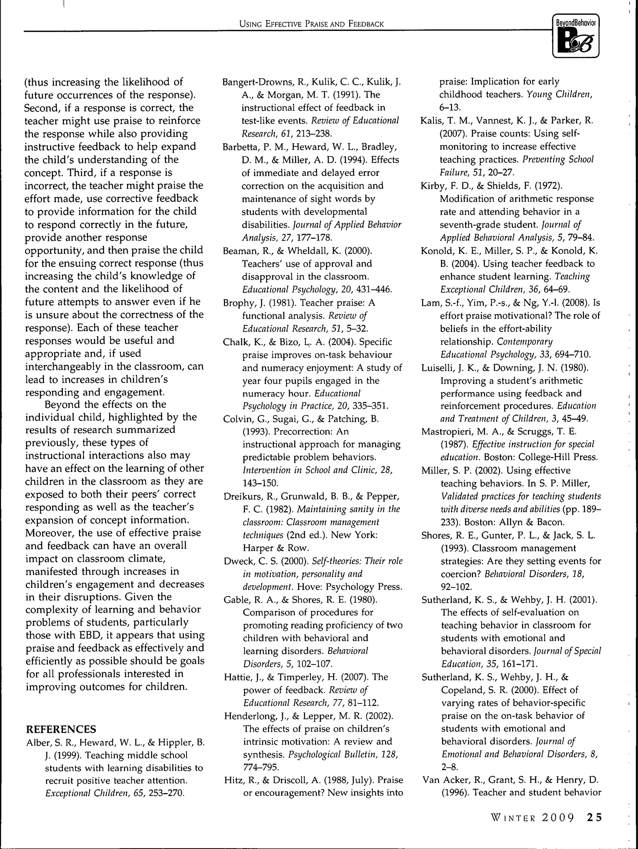 USING EFFECTIVE PRAISE AND FEEDBACK




(thus increasing the likelihood of           Bangert-Drowns, R., Kulik, C. C , Kulik, J.          praise: Implication for early
future occurrences of the response).             A., & Morgan, M. T. (1991). The                  childhood teachers. Young Children,
Second, if a response is correct, the            instructional effect of feedback in              6-13.
teacher might use praise to reinforce            test-like events. Review of Educational      Kalis, T. M., Vannest, K. J., & Parker, R.
the response while also providing                Research, 61, 213-238.                            (2007). Praise counts: Using self-
instructive feedback to help expand          Barbetta, P. M., Heward, W. L., Bradley,              monitoring to increase effective
the child's understanding of the                 D. M., & Miller, A. D. (1994). Effects            teaching practices. Preventing School
concept. Third, if a response is                 of immediate and delayed error                   Failure, 51, 20-27.
incorrect, the teacher might praise the          correction on the acquisition and            Kirby, F. D., & Shields, F. (1972).
effort made, use corrective feedback             maintenance of sight words by                     Modification of arithmetic response
to provide information for the child             students with developmental                       rate and attending behavior in a
to respond correctly in the future,              disabilities. Journal of Applied Behavior         seventh-grade student. Journal of
provide another response                         Analysis, 27, 177-178.                            Applied Behavioral Analysis, 5, 79-84.
opportunity, and then praise the child       Beaman, R., & Wheldall, K. (2000).               Konoid, K. E., Miller, S. P., & Konoid, K.
for the ensuing correct response (thus           Teachers' use of approval and                     B. (2004). Using teacher feedback to
increasing the child's knowledge of              disapproval in the classroom.                     enhance student learning. Teaching
the content and the likelihood of                Educational Psychology, 20, 431-446.              Exceptional Children, 36, 64-69.
future attempts to answer even if he         Brophy, J. (1981). Teacher praise: A             Lam, S.-f., Yim, P.-s., & Ng, Y.-l. (2008). Is
is unsure about the correctness of the           functional analysis. Review of                    effort praise motivational? The role of
response). Each of these teacher                 Educational Research, 51, 5-32.                   beliefs in the effort-ability
responses would be useful and                Chalk, K., & Bizo, L. A. (2004). Specific             relationship. Contemporary
appropriate and, if used                         praise improves on-task behaviour                 Educational Psychology, 33, 694-710.
interchangeably in the classroom, can            and numeracy enjoyment: A study of           Luiselli, J. K., & Downing, J. N. (1980).
lead to increases in children's                  year four pupils engaged in the                   Improving a student's arithmetic
responding and engagement.                       numeracy hour. Educational                        performance using feedback and
     Beyond the effects on the                   Psychology in Practice, 20, 335-351.              reinforcement procedures. Education
individual child, highlighted by the         Colvin, G., Sugai, C , & Patching, B.                 and Treatment of Children, 3, 45-49.
results of research summarized                   (1993). Precorrection: An                    Mastropieri, M. A., & Scruggs, T. E.
previously, these types of                       instructional approach for managing               (1987). Effective instruction for special
instructional interactions also may              predictable problem behaviors.                    education. Boston: College-Hill Press.
have an effect on the learning of other          Intervention in School and Clinic, 28,       Miller, S. P. (2002). Using effective
children in the classroom as they are             143-150.                                         teaching behaviors. In S. P. Miller,
exposed to both their peers' correct         Dreikurs, R., Grunwald, B. B., & Pepper,               Validated practices for teaching students
responding as well as the teacher's              F. C. (1982). Maintaining sanity in the           luith diverse needs and abilities (pp. 189-
expansion of concept information.                classroom: Classroom management                   233). Boston: Allyn & Bacon.
Moreover, the use of effective praise             techniques (2nd ed.). New York:             Shores, R. E., Cunter, P. L., & Jack, S. L.
and feedback can have an overall                 Harper & Row.                                      (1993). Classroom management
impact on classroom climate,                                                                       strategies: Are they setting events for
                                             Dweck, C. S. (2000). Self-theories: Their role
manifested through increases in                                                                    coercion? Behavioral Disorders, 18,
                                                  in motivation, personality and
children's engagement and decreases                                                                92-102.
                                                 development. Hove: Psychology Press.
in their disruptions. Given the
                                             Cable, R. A., & Shores, R. E. (1980).            Sutherland, K. S., & Wehby, J. H. (2001).
complexity of learning and behavior
                                                 Comparison of procedures for                      The effects of self-evaluation on
problems of students, particularly
                                                 promoting reading proficiency of two               teaching behavior in classroom for
those with EBD, it appears that using
                                                  children with behavioral and                      students with emotional and
praise and feedback as effectively and
                                                  learning disorders. Behavioral                   behavioral disorders. Journal of Special
efficiently as possible should be goals
                                                  Disorders, 5, 102-107.                            Education, 35, 161-171.
 for all professionals interested in
                                             Hattie, ]., & Timperley, H. (2007). The          Sutherland, K. S., Wehby, J. H., &
improving outcomes for children.
                                                  power of feedback. Review of                      Copeland, S. R. (2000). Effect of
                                                  Educational Research, 77, 81-112.                 varying rates of behavior-specific
                                             Henderlong, J., & Lepper, M. R. (2002).                praise on the on-task behavior of
REFERENCES                                        The effects of praise on children's               students with emotional and
Alber, S. R., Heward, W. L., & Hippler, B.        intrinsic motivation: A review and                behavioral disorders. Journal of
    J. (1999). Teaching middle school             synthesis. Psychological Bulletin, 128,           Emotional and Behavioral Disorders, 8,
    students with learning disabilities to        774-795.                                          2-8.
    recruit positive teacher attention.      Hitz, R., & Driscoll, A. (1988, July). Praise    Van Acker, R., Crant, S. H., & Henry, D.
    Exceptional Children, 65, 253-270.            or encouragement? New insights into               (1996). Teacher and student behavior

                                                                                                               VINTKR2009             25
 
