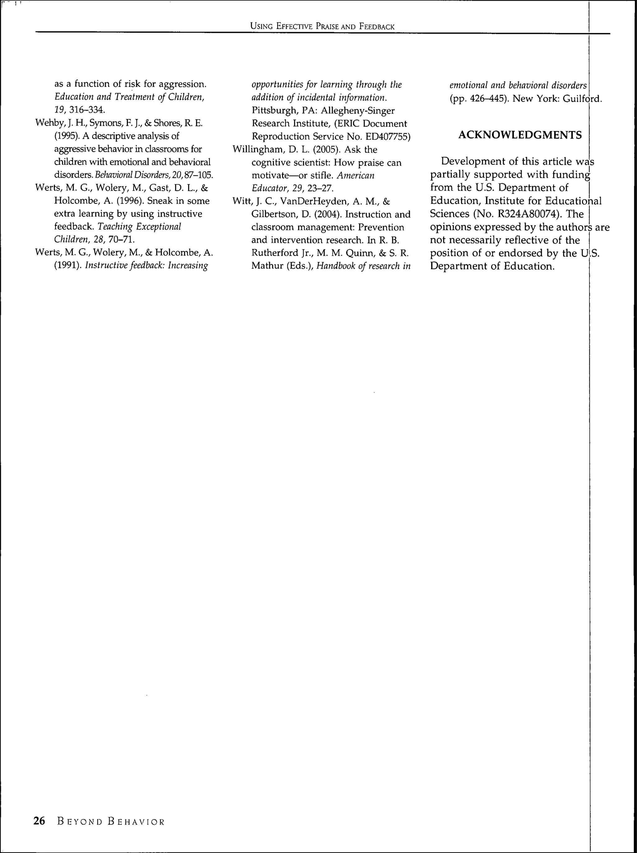 USING EFFECTIVE PRAISE AND FEEDBACK




     as a function of risk for aggression.        opportunities for learning through the       emotional and behavioral disorders
     Education and Treatment of Children,         addition of incidental information.          (pp. 426-Í45). New York: Guilford.
    19, 316-334.                                   Pittsburgh, PA: Allegheny-Singer
Wehby, J. H., Symons, F. ]., & Shores, R. E.       Research Institute, (ERIC Document
    (1995). A descriptive analysis of              Reproduction Service No. ED407755)            ACKNOWLEDGMENTS
    aggressive behavior in classrooms for     Willingham, D. L. (2005). Ask the
    chüdren with emotional and behavioral         cognitive scientist: How praise can         Development of this article was
    disorders. Behavioral Disorders, 20,87-105.    motivate—or stifle. American            partially supported with funding
Werts, M. G., Wolery, M., Gast, D. L., &           Educator, 29, 23-27.                    from the U.S. Department of
   Holcombe, A. (1996). Sneak in some         Witt, J. C, VanDerHeyden, A. M., &           Education, Institute for Educational
   extra learning by using instructive            Gilbertson, D. (2004). Instruction and   Sciences (No. R324A80074). The
   feedback. Teaching Exceptional                 classroom management: Prevention         opinions expressed by the authors are
    Children, 28, 70-71.                          and intervention research. In R. B.      not necessarily reflective of the
Werts, M. G., Wolery, M., & Holcombe, A.          Rutherford Jr., M. M. Quinn, & S. R.     position of or endorsed by the U S.
     (1991). Instructive feedback: Increasing     Mathur (Eds.), Handbook of research in   Department of Education.




26   B EYON'D B EHAVIOR
 