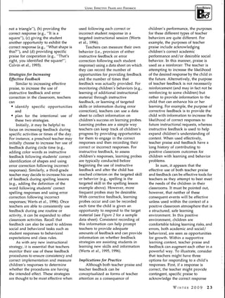 USING EFFECTIVE PRAISE AND FEEDBACK




not a triangle"), (b) providing the        used following each correct or            children's performance, the purposes
correct response (e.g., "It is a           incorrect student response in a           for these different types of teacher
square"), (c) giving the student           targeted instructional session (Werts     behaviors are quite different. For
another opportunity to exhibit the         et al, 1996).                             example, the purposes of teacher
correct response (e.g., "What shape is          Teachers can measure their own       praise include acknowledging
this?"), and (d) providing specific        behavior (i.e., provision of either       children's correct academic
praise for cooperation (e.g., "That's      instructive feedback or error             performance and/or desirable social
right, you identified the square!";        correction following each student         behavior. In this manner, praise is
Colvin et al., 1993).                      response) using a data sheet on which     used as a reinforcer: The teacher is
                                           they can record the number of             attempting to increase the likelihood
Strategies for Increasing                  opportunities for providing feedback      of the desired response by the child in
Effective Feedback                         and the number of times that              the future. Alternatively, the purpose
      Similar to increasing effective      feedback was actually provided. For       of teacher feedback is not necessarily
praise, to increase the use of             monitoring children's behaviors (e.g.,    reinforcement (and may in fact not be
instructive feedback and error             learning of additional instructional      reinforcing to some children) but
correction in the classroom, teachers      material through instructive              rather to provide information to the
can                                        feedback, or learning of targeted         child that can enhance his or her
  • identify specific opportunities        skills or information during error        learning. For example, the purpose of
     and                                   correction), teachers can use a data      corrective feedback is to provide the
  • plan for the intentional use of        sheet to collect information on           child with information to increase the
     these two strategies.                 children's success on learning probes.    likelihood of correct responses to
      Initially, it may be helpful to      Learning probes are a simple way          future instructional requests, whereas
focus on increasing feedback during        teachers can keep track of children's     instructive feedback is used to help
specific activities or times of the day.   progress by providing opportunities       expand children's understanding of
For instance, a preschool teacher may      for them to engage in the correct         content. When used effectively,
initially choose to increase her use of    responses and then recording their        teacher praise and feedback have a
feedback during circle time (e.g.,         correct or incorrect responses. For       long history of contributing to
adding color words as instructive          instructive feedback, to assess           positive classroom outcomes for
feedback following students' correct       children's responses, learning probes     children with learning and behavior
identification of shapes and using         are typically conducted before            problems.
error correction following incorrect       beginning the use of instructive               In sum, it appears that the
responses). Similarly, a third-grade       feedback and after the child has          effective use of both teacher praise
teacher may decide to increase his use     reached criterion on the targeted skill   and feedback can be effective tools for
of feedback during spelling lessons        or behavior (e.g., spelling is the        teachers as they attempt to best meet
(e.g., adding the definition of the        targeted skill in the spelling lesson     the needs of the children in their
word following students' correct           example above). However, more             classrooms. It must be pointed out,
spelling responses and using error         frequent probes may be desirable.         however, that neither of these
correction following incorrect             With corrective feedback, learning        consequent events will be effective
responses; Werts et al., 1996). Once       probes occur and can be recorded          unless used within the context of a
teachers are able to consistently use      each time the child is given an           positive classroom atmosphere that is
feedback during one routine or             opportunity to respond to the target      a structured, safe learning
activity, it can be expanded to other      material (see Figure 2 for a sample       environment. In this positive
classroom activities. Recall that          data sheet). Consistent recording of      environment, children are
feedback can also be used to address       this information can help prompt          comfortable taking learning risks, and
social and behavioral tasks such as        teachers to provide adequate              errors, both academic and social/
student responses to behavioral            amounts of feedback and can provide       behavioral, are seen as opportunities
expectations and class rules.              information on whether feedback           for growth. Within a supportive
      As with any new instructional        strategies are assisting students in      learning context, teacher praise and
strategy, it is essential that teachers    learning new skills and information       feedback can augment each other in a
monitor their use of these feedback        (Werts et al, 1995, 1996).                powerful way. To illustrate, consider
procedures to ensure consistency and                                                 that teachers might have three
correct implementation and measure         Implications for Practice                 options for responding to a child's
children's responses to determine              Although both teacher praise and      responses. First, if a response is
whether the procedures are having          teacher feedback can be                   correct, the teacher might provide
the intended effect. These strategies      conceptualized as forms of teacher        contingent, specific praise to
are thought to be most effective when      attention as a consequence of             acknowledge the correct response

                                                                                                    WINTER 20 0 9       2 3
 