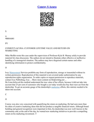 Conroy S Acura
S
w
9B08A001
PY
CONROY'S ACURA: CUSTOMER LIFETIME VALUE AND RETURN ON
MARKETING
Mike Moffat wrote this case under the supervision of Professor Kyle B. Murray solely to provide
material for class discussion. The authors do not intend to illustrate either effective or ineffective
handling of a managerial situation. The authors may have disguised certain names and other
identifying information to protect confidentiality.
O
Ivey Management Services prohibits any form of reproduction, storage or transmittal without its
written permission. Reproduction of this material is not covered under authorization by any
reproduction rights organization. To order copies or request permission to reproduce materials,
contact Ivey Publishing, Ivey ... Show more content on Helpwriting.net ...
De Lima believed this method understated the true value of her efforts, because it did not take into
account that 25 per cent of customers who bought a car today would also buy their next car from the
dealership. To get an accurate gauge of the dealership's marketing efforts, this statistic needed to be
taken into account.
C
O
Conroy was also very concerned with quantifying the return on marketing. He had seen more than
his share of creative marketing ideas that did not produce a tangible financial return. Although brand
building and general recognition were important to him, his dealership was now well–known in the
community and, at the end of the day, he wanted new marketing initiatives to provide a compelling
return on his marketing investment. T
 