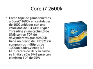 Core i7 2600kComo tope de gama tenemos alCorei7 2600k en cantidades de 1000unidades con una velocidad de 3.4 GHz, HyperThreading y una caché L3 de 8MB con un TDP de 95W,mientras que el2500k tiene un precio de USD$217si compramos múltiplos de 1000unidades,vienea 3.3 GHz, carece de HT y su caché se limita a sólo 6MB pero con el mismo TDP de 95W
