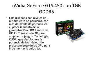 nVidiaGeForce GTS 450 con 1GB GDDR5Está diseñada con niveles de rendimiento no paralelos, con más del doble de potencia en el procesamiento de la geometría DirectX11 sobre las GPU’s. Tiene visión 3D,para ampliar los juegos. Tecnología CUDA, que desbloquea la potencia de los núcleos de procesamiento de las GPU para incrementar la velocidad