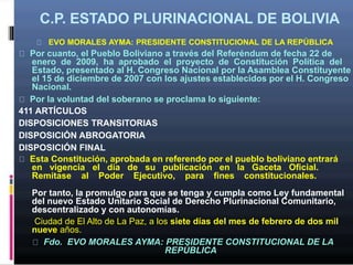 C.P. ESTADO PLURINACIONAL DE BOLIVIA
EVO MORALES AYMA: PRESIDENTE CONSTITUCIONAL DE LA REPÚBLICA
Por cuanto, el Pueblo Boliviano a través del Referéndum de fecha 22 de
enero de 2009, ha aprobado el proyecto de Constitución Política del
Estado, presentado al H. Congreso Nacional por la Asamblea Constituyente
el 15 de diciembre de 2007 con los ajustes establecidos por el H. Congreso
Nacional.
Por la voluntad del soberano se proclama lo siguiente:
411 ARTÍCULOS
DISPOSICIONES TRANSITORIAS
DISPOSICIÓN ABROGATORIA
DISPOSICIÓN FINAL
Esta Constitución, aprobada en referendo por el pueblo boliviano entrará
en vigencia el día de su publicación en la Gaceta Oficial.
Remítase al Poder Ejecutivo, para fines constitucionales.
Por tanto, la promulgo para que se tenga y cumpla como Ley fundamental
del nuevo Estado Unitario Social de Derecho Plurinacional Comunitario,
descentralizado y con autonomías.
Ciudad de El Alto de La Paz, a los siete días del mes de febrero de dos mil
nueve años.
Fdo. EVO MORALES AYMA: PRESIDENTE CONSTITUCIONAL DE LA
REPÚBLICA
 