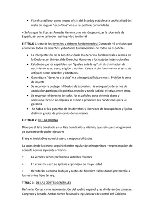  Fija el castellano como lengua oficial del Estado y establece la cooficialidad del
resto de lenguas “españolas” en sus respectivas comunidades
• Señala que las Fuerzas Armadas tienen como misión garantizar la soberanía de
España, así como defender su integridad territorial
El TITULO 1 trata de los derechos y deberes fundamentales: Consta de 46 artículos que
enumeran todos los derechos y libertades fundamentales de todos los españoles.
 La interpretación de la Constitución de los derechos fundamentales se basa en
la Declaración Universal de Derechos Humanos y los tratados internacionales
 Establece que los españoles son “iguales ante la ley” sin discriminación de
nacimiento, raza, sexo, religión u opinión. Este artículo fundamenta el resto de
artículos sobre derechos y libertades.
 Garantiza el “derecho a la vida” y a la integridad física y moral. Prohíbe la pena
de muerte
 Se reconoce y protege la libertad de expresión. Se recogen los derechos de
asociación, participación política, reunión y tutela judicial efectiva, entre otros.
 Se reconoce el derecho de todos los españoles a una vivienda digna y
adecuada. Incluso se emplaza al Estado a promover las condiciones para su
garantía
 Se habla de las garantías de los derechos y libertades de los españoles y fija los
distintos grados de protección de los mismos
El TITULO 2, DE LA CORONA
Dice que el Jefe de estado es un Rey hereditario y vitalicio, que reina pero no gobierna
ya que carece de poder ejecutivo
El rey es inviolable y no está sujeto a responsabilidades.
La sucesión de la corona seguirá el orden regular de primogenitura y representación de
acuerdo con los siguientes criterios
• La varones tienen preferencia sobre las mujeres
• En el mismo sexo se aplicara el principio de mayor edad
• Heredarán la corona los hijos y nietos del heredero fallecido con preferencia a
los restantes hijos del rey.
TITULO 3 : DE LAS CORTES GENERALES
Define las Cortes como representación del pueblo español y las divide en dos cámaras:
Congreso y Senado. Ambas tienen facultades legislativas y de control del Gobierno
 