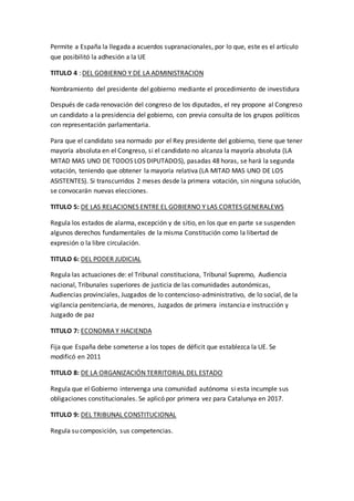 Permite a España la llegada a acuerdos supranacionales, por lo que, este es el artículo
que posibilitó la adhesión a la UE
TITULO 4 : DEL GOBIERNO Y DE LA ADMINISTRACION
Nombramiento del presidente del gobierno mediante el procedimiento de investidura
Después de cada renovación del congreso de los diputados, el rey propone al Congreso
un candidato a la presidencia del gobierno, con previa consulta de los grupos políticos
con representación parlamentaria.
Para que el candidato sea normado por el Rey presidente del gobierno, tiene que tener
mayoría absoluta en el Congreso, si el candidato no alcanza la mayoría absoluta (LA
MITAD MAS UNO DE TODOS LOS DIPUTADOS), pasadas 48 horas, se hará la segunda
votación, teniendo que obtener la mayoría relativa (LA MITAD MAS UNO DE LOS
ASISTENTES). Si transcurridos 2 meses desde la primera votación, sin ninguna solución,
se convocarán nuevas elecciones.
TITULO 5: DE LAS RELACIONES ENTRE EL GOBIERNO Y LAS CORTES GENERALEWS
Regula los estados de alarma, excepción y de sitio, en los que en parte se suspenden
algunos derechos fundamentales de la misma Constitución como la libertad de
expresión o la libre circulación.
TITULO 6: DEL PODER JUDICIAL
Regula las actuaciones de: el Tribunal constituciona, Tribunal Supremo, Audiencia
nacional, Tribunales superiores de justicia de las comunidades autonómicas,
Audiencias provinciales, Juzgados de lo contencioso-administrativo, de lo social, de la
vigilancia penitenciaria, de menores, Juzgados de primera instancia e instrucción y
Juzgado de paz
TITULO 7: ECONOMIA Y HACIENDA
Fija que España debe someterse a los topes de déficit que establezca la UE. Se
modificó en 2011
TITULO 8: DE LA ORGANIZACIÓN TERRITORIAL DEL ESTADO
Regula que el Gobierno intervenga una comunidad autónoma si esta incumple sus
obligaciones constitucionales. Se aplicó por primera vez para Catalunya en 2017.
TITULO 9: DEL TRIBUNAL CONSTITUCIONAL
Regula su composición, sus competencias.
 