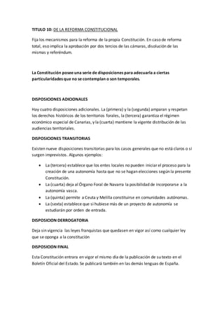 TITULO 10: DE LA REFORMA CONSTITUCIONAL
Fija los mecanismos para la reforma de la propia Constitución. En caso de reforma
total, eso implica la aprobación por dos tercios de las cámaras, disolución de las
mismas y referéndum.
La Constitución posee una serie de disposiciones para adecuarla a ciertas
particularidades que no se contemplan o son temporales.
DISPOSICIONES ADICIONALES
Hay cuatro disposiciones adicionales. La (primera) y la (segunda) amparan y respetan
los derechos históricos de los territorios forales, la (tercera) garantiza el régimen
económico especial de Canarias, y la (cuarta) mantiene la vigente distribución de las
audiencias territoriales.
DISPOSICIONES TRANSITORIAS
Existen nueve disposiciones transitorias para los casos generales que no está claros o si
surgen imprevistos. Algunos ejemplos:
 La (tercera) establece que los entes locales no pueden iniciar el proceso para la
creación de una autonomía hasta que no se hagan elecciones según la presente
Constitución.
 La (cuarta) deja al Órgano Foral de Navarra la posibilidad de incorporarse a la
autonomía vasca.
 La (quinta) permite a Ceuta y Melilla constituirse en comunidades autónomas.
 La (sexta) establece que si hubiese más de un proyecto de autonomía se
estudiarán por orden de entrada.
DISPOSICION DERROGATORIA
Deja sin vigencia las leyes franquistas que quedasen en vigor así como cualquier ley
que se oponga a la constitución
DISPOSICION FINAL
Esta Constitución entrara en vigor el mismo día de la publicación de su texto en el
Boletín Oficial del Estado. Se publicará también en las demás lenguas de España.
 