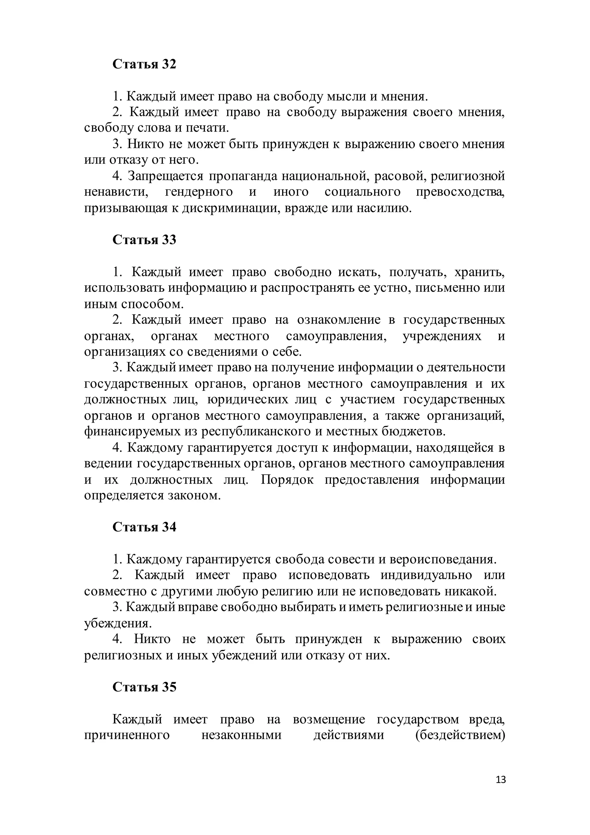 13
Статья 32
1. Каждый имеет право на свободу мысли и мнения.
2. Каждый имеет право на свободу выражения своего мнения,
свободу слова и печати.
3. Никто не может быть принужден к выражению своего мнения
или отказу от него.
4. Запрещается пропаганда национальной, расовой, религиозной
ненависти, гендерного и иного социального превосходства,
призывающая к дискриминации, вражде или насилию.
Статья 33
1. Каждый имеет право свободно искать, получать, хранить,
использовать информацию и распространять ее устно, письменно или
иным способом.
2. Каждый имеет право на ознакомление в государственных
органах, органах местного самоуправления, учреждениях и
организациях со сведениями о себе.
3. Каждыйимеет право на получение информации о деятельности
государственных органов, органов местного самоуправления и их
должностных лиц, юридических лиц с участием государственных
органов и органов местного самоуправления, а также организаций,
финансируемых из республиканского и местных бюджетов.
4. Каждому гарантируется доступ к информации, находящейся в
ведении государственных органов, органов местного самоуправления
и их должностных лиц. Порядок предоставления информации
определяется законом.
Статья 34
1. Каждому гарантируется свобода совести и вероисповедания.
2. Каждый имеет право исповедовать индивидуально или
совместно с другими любую религию или не исповедовать никакой.
3. Каждыйвправе свободно выбирать ииметь религиозныеи иные
убеждения.
4. Никто не может быть принужден к выражению своих
религиозных и иных убеждений или отказу от них.
Статья 35
Каждый имеет право на возмещение государством вреда,
причиненного незаконными действиями (бездействием)
 