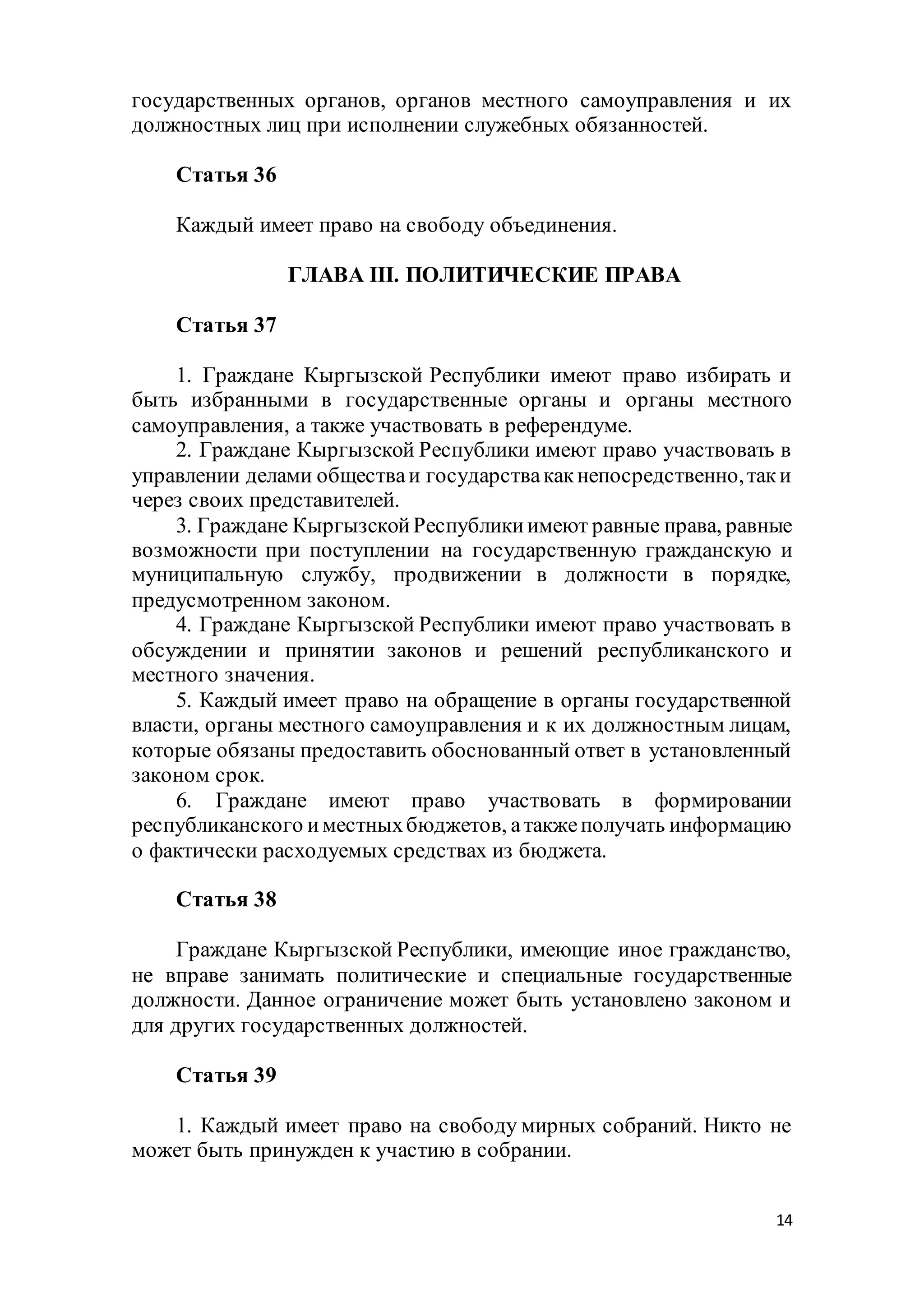 14
государственных органов, органов местного самоуправления и их
должностных лиц при исполнении служебных обязанностей.
Статья 36
Каждый имеет право на свободу объединения.
ГЛАВА III. ПОЛИТИЧЕСКИЕ ПРАВА
Статья 37
1. Граждане Кыргызской Республики имеют право избирать и
быть избранными в государственные органы и органы местного
самоуправления, а также участвовать в референдуме.
2. Граждане Кыргызской Республики имеют право участвовать в
управлении делами обществаи государствакакнепосредственно,таки
через своих представителей.
3. Граждане КыргызскойРеспубликиимеют равные права, равные
возможности при поступлении на государственную гражданскую и
муниципальную службу, продвижении в должности в порядке,
предусмотренном законом.
4. Граждане Кыргызской Республики имеют право участвовать в
обсуждении и принятии законов и решений республиканского и
местного значения.
5. Каждый имеет право на обращение в органы государственной
власти, органы местного самоуправления и к их должностным лицам,
которые обязаны предоставить обоснованный ответ в установленный
законом срок.
6. Граждане имеют право участвовать в формировании
республиканского иместныхбюджетов, атакжеполучать информацию
о фактически расходуемых средствах из бюджета.
Статья 38
Граждане Кыргызской Республики, имеющие иное гражданство,
не вправе занимать политические и специальные государственные
должности. Данное ограничение может быть установлено законом и
для других государственных должностей.
Статья 39
1. Каждый имеет право на свободу мирных собраний. Никто не
может быть принужден к участию в собрании.
 