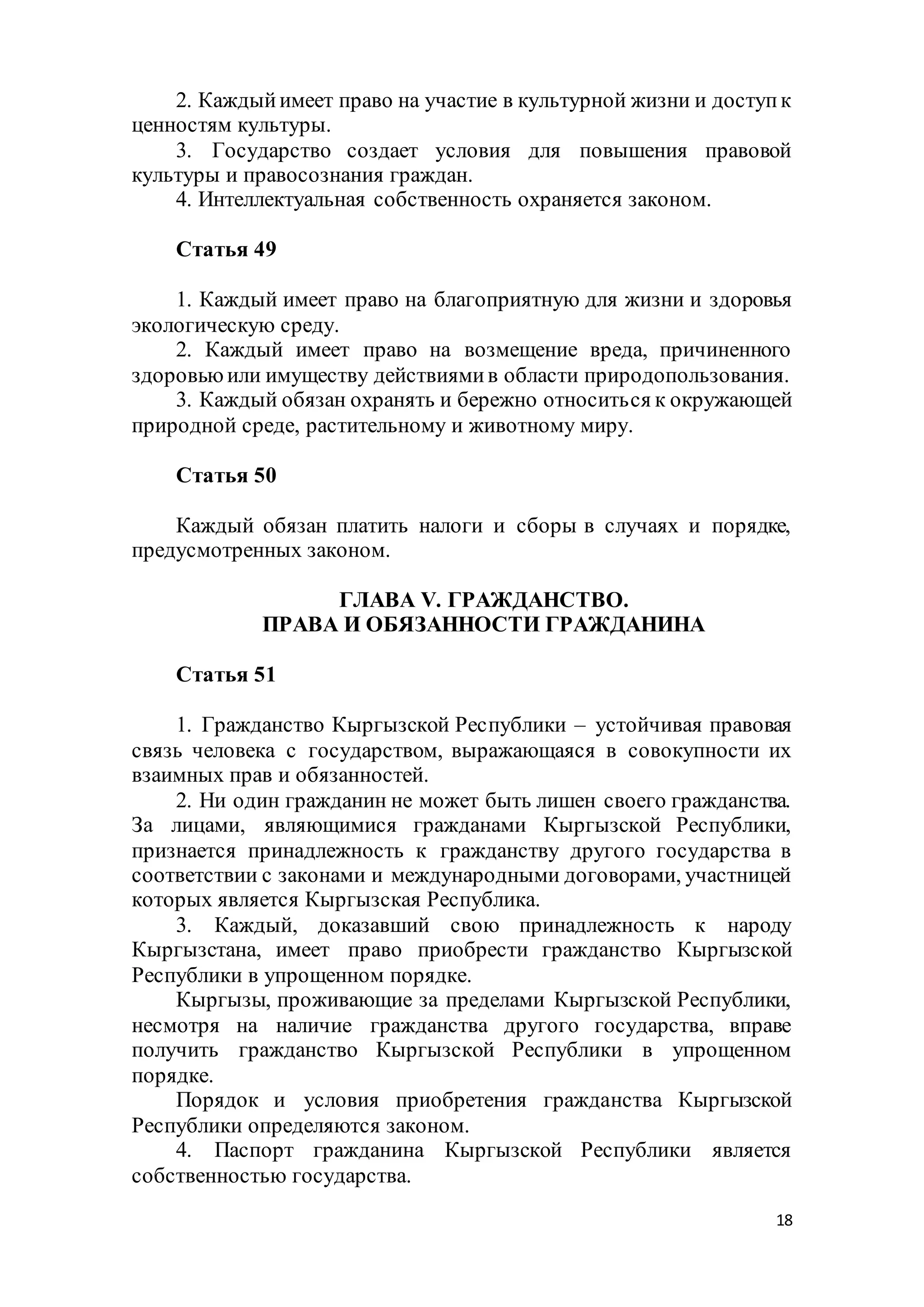 18
2. Каждыйимеет право на участие в культурной жизни и доступк
ценностям культуры.
3. Государство создает условия для повышения правовой
культуры и правосознания граждан.
4. Интеллектуальная собственность охраняется законом.
Статья 49
1. Каждый имеет право на благоприятную для жизни и здоровья
экологическую среду.
2. Каждый имеет право на возмещение вреда, причиненного
здоровьюили имуществу действиямив области природопользования.
3. Каждый обязан охранять и бережно относиться к окружающей
природной среде, растительному и животному миру.
Статья 50
Каждый обязан платить налоги и сборы в случаях и порядке,
предусмотренных законом.
ГЛАВА V. ГРАЖДАНСТВО.
ПРАВА И ОБЯЗАННОСТИ ГРАЖДАНИНА
Статья 51
1. Гражданство Кыргызской Республики – устойчивая правовая
связь человека с государством, выражающаяся в совокупности их
взаимных прав и обязанностей.
2. Ни один гражданин не может быть лишен своего гражданства.
За лицами, являющимися гражданами Кыргызской Республики,
признается принадлежность к гражданству другого государства в
соответствии с законами и международными договорами, участницей
которых является Кыргызская Республика.
3. Каждый, доказавший свою принадлежность к народу
Кыргызстана, имеет право приобрести гражданство Кыргызской
Республики в упрощенном порядке.
Кыргызы, проживающие за пределами Кыргызской Республики,
несмотря на наличие гражданства другого государства, вправе
получить гражданство Кыргызской Республики в упрощенном
порядке.
Порядок и условия приобретения гражданства Кыргызской
Республики определяются законом.
4. Паспорт гражданина Кыргызской Республики является
собственностью государства.
 