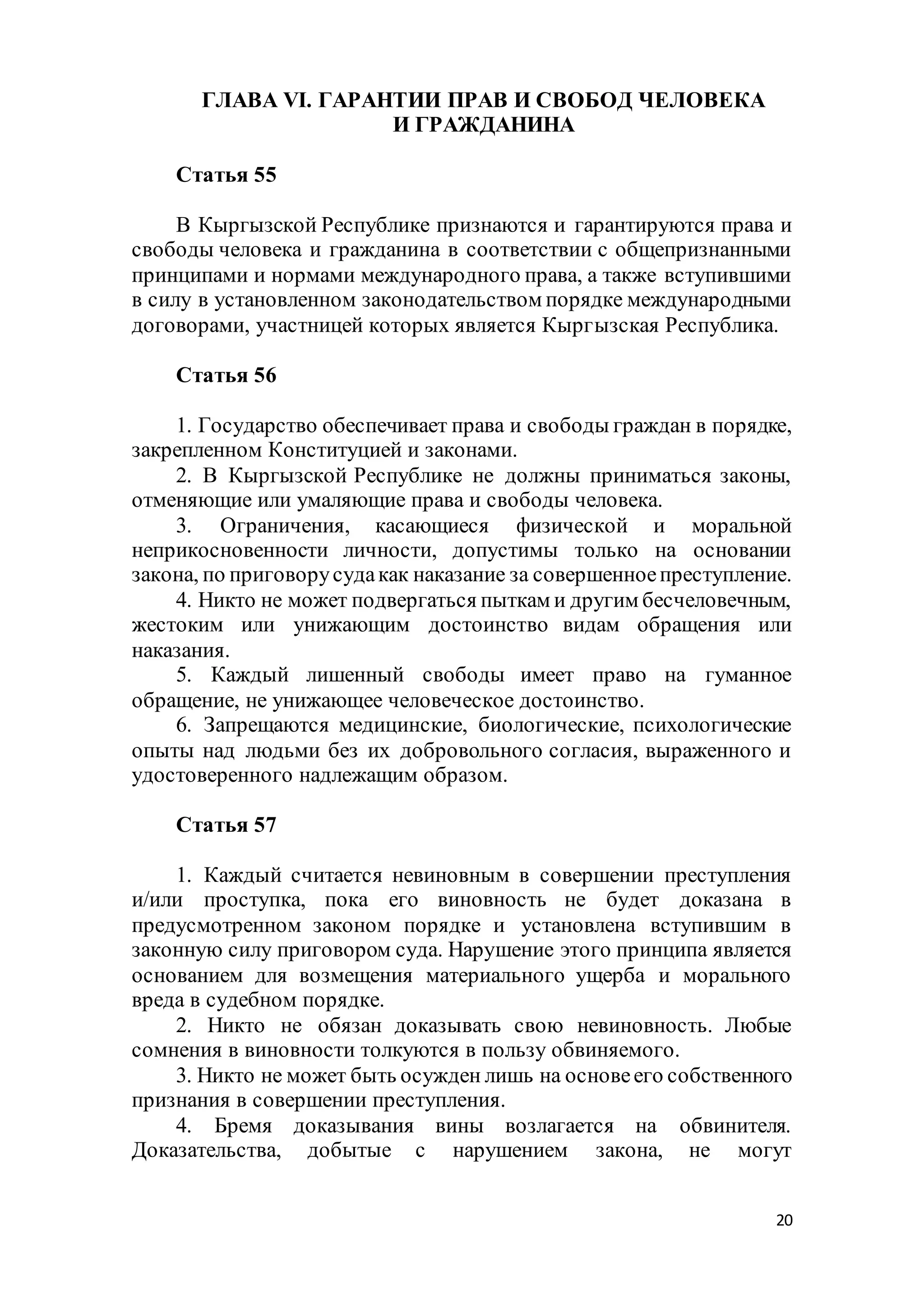 20
ГЛАВА VI. ГАРАНТИИ ПРАВ И СВОБОД ЧЕЛОВЕКА
И ГРАЖДАНИНА
Статья 55
В Кыргызской Республике признаются и гарантируются права и
свободы человека и гражданина в соответствии с общепризнанными
принципами и нормами международного права, а также вступившими
в силу в установленном законодательством порядке международными
договорами, участницей которых является Кыргызская Республика.
Статья 56
1. Государство обеспечивает права и свободы граждан в порядке,
закрепленном Конституцией и законами.
2. В Кыргызской Республике не должны приниматься законы,
отменяющие или умаляющие права и свободы человека.
3. Ограничения, касающиеся физической и моральной
неприкосновенности личности, допустимы только на основании
закона, по приговорусудакак наказание за совершенноепреступление.
4. Никто не может подвергаться пыткам и другим бесчеловечным,
жестоким или унижающим достоинство видам обращения или
наказания.
5. Каждый лишенный свободы имеет право на гуманное
обращение, не унижающее человеческое достоинство.
6. Запрещаются медицинские, биологические, психологические
опыты над людьми без их добровольного согласия, выраженного и
удостоверенного надлежащим образом.
Статья 57
1. Каждый считается невиновным в совершении преступления
и/или проступка, пока его виновность не будет доказана в
предусмотренном законом порядке и установлена вступившим в
законную силу приговором суда. Нарушение этого принципа является
основанием для возмещения материального ущерба и морального
вреда в судебном порядке.
2. Никто не обязан доказывать свою невиновность. Любые
сомнения в виновности толкуются в пользу обвиняемого.
3. Никто не может быть осужден лишь на основеего собственного
признания в совершении преступления.
4. Бремя доказывания вины возлагается на обвинителя.
Доказательства, добытые с нарушением закона, не могут
 