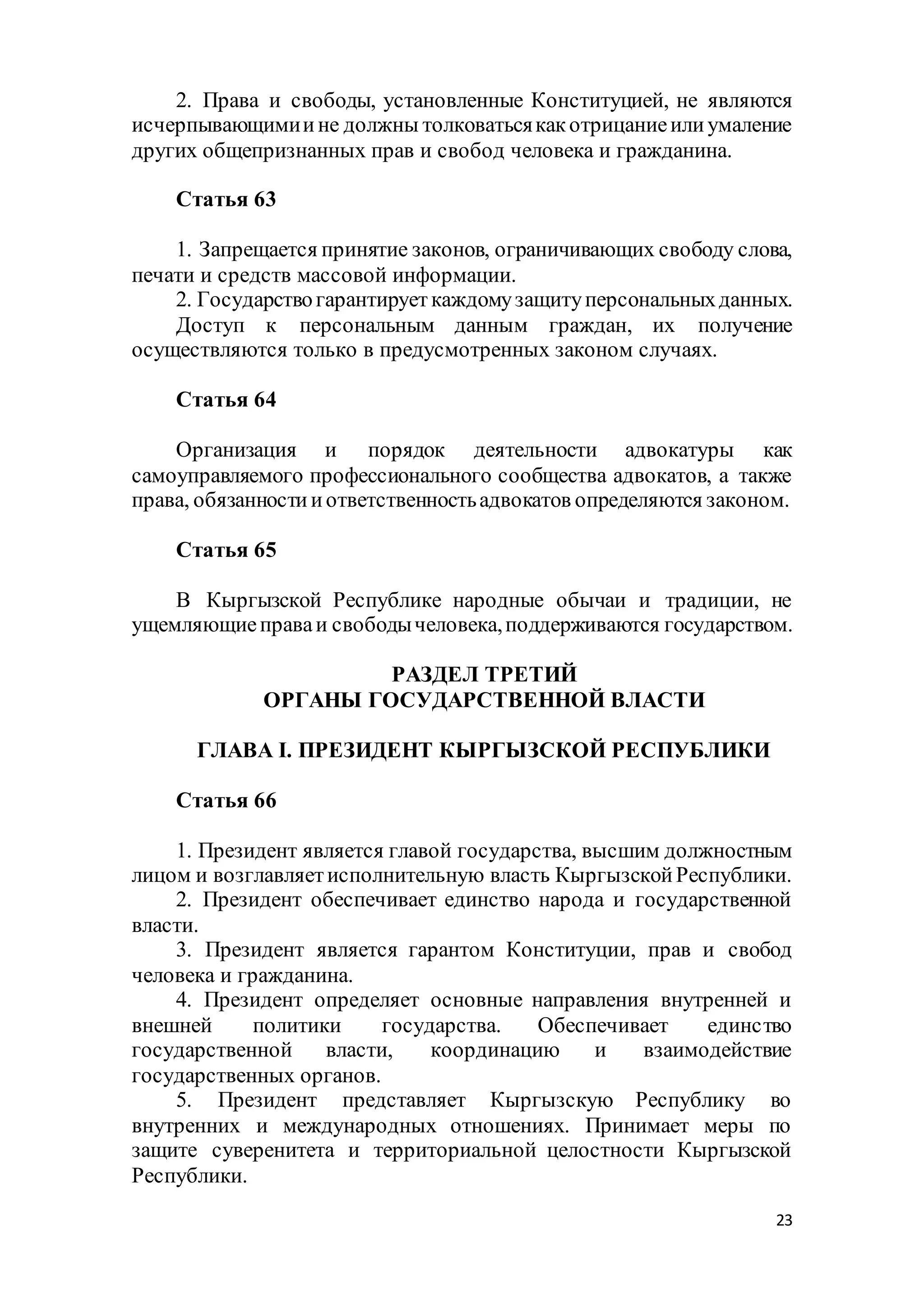 23
2. Права и свободы, установленные Конституцией, не являются
исчерпывающимиине должны толковатьсякакотрицаниеилиумаление
других общепризнанных прав и свобод человека и гражданина.
Статья 63
1. Запрещается принятие законов, ограничивающих свободу слова,
печати и средств массовой информации.
2. Государствогарантирует каждомузащитуперсональныхданных.
Доступ к персональным данным граждан, их получение
осуществляются только в предусмотренных законом случаях.
Статья 64
Организация и порядок деятельности адвокатуры как
самоуправляемого профессионального сообщества адвокатов, а также
права, обязанностииответственностьадвокатов определяются законом.
Статья 65
В Кыргызской Республике народные обычаи и традиции, не
ущемляющиеправаи свободычеловека,поддерживаются государством.
РАЗДЕЛ ТРЕТИЙ
ОРГАНЫ ГОСУДАРСТВЕННОЙ ВЛАСТИ
ГЛАВА I. ПРЕЗИДЕНТ КЫРГЫЗСКОЙ РЕСПУБЛИКИ
Статья 66
1. Президент является главой государства, высшим должностным
лицом и возглавляетисполнительную власть КыргызскойРеспублики.
2. Президент обеспечивает единство народа и государственной
власти.
3. Президент является гарантом Конституции, прав и свобод
человека и гражданина.
4. Президент определяет основные направления внутренней и
внешней политики государства. Обеспечивает единство
государственной власти, координацию и взаимодействие
государственных органов.
5. Президент представляет Кыргызскую Республику во
внутренних и международных отношениях. Принимает меры по
защите суверенитета и территориальной целостности Кыргызской
Республики.
 