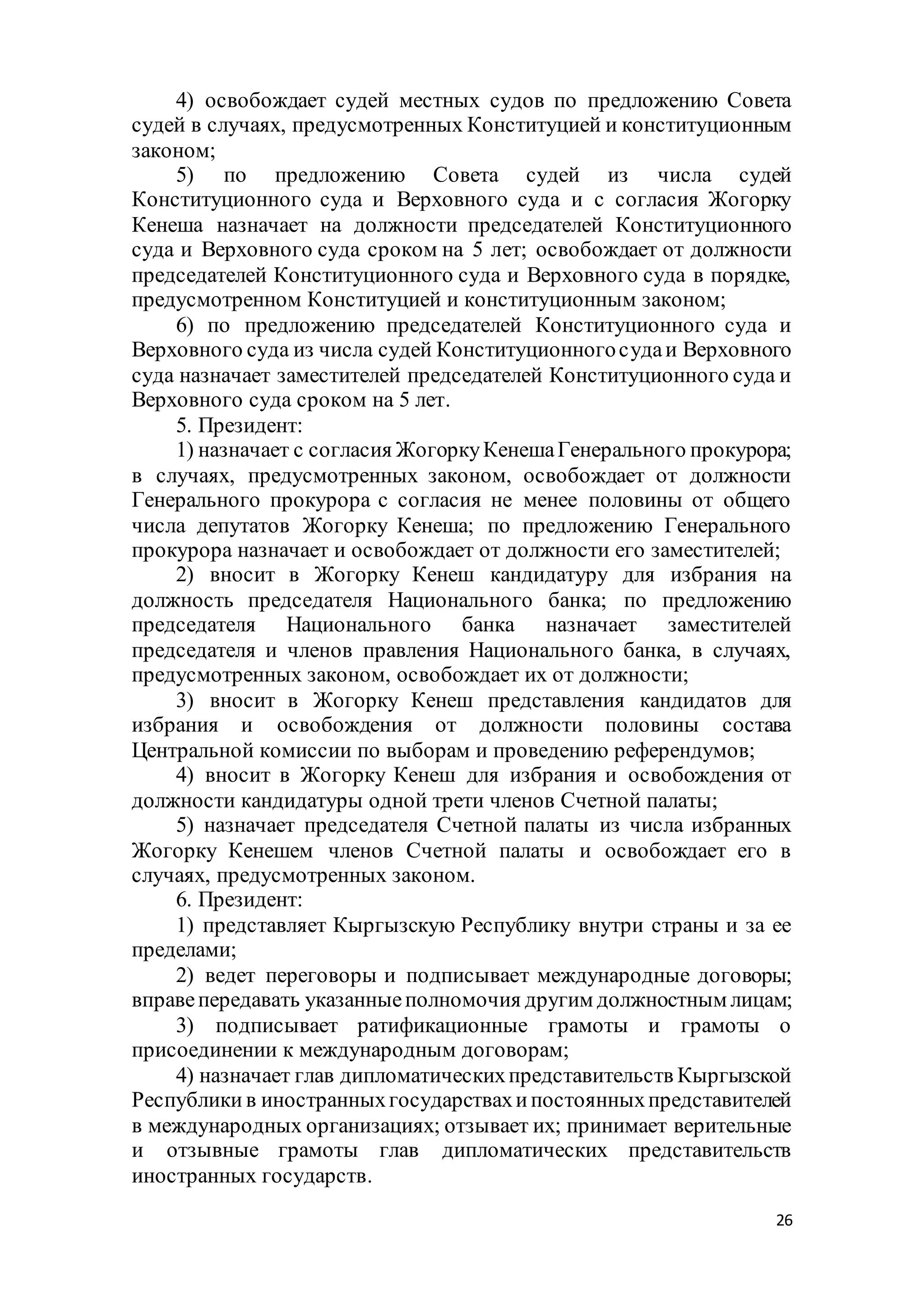 26
4) освобождает судей местных судов по предложению Совета
судей в случаях, предусмотренных Конституцией и конституционным
законом;
5) по предложению Совета судей из числа судей
Конституционного суда и Верховного суда и с согласия Жогорку
Кенеша назначает на должности председателей Конституционного
суда и Верховного суда сроком на 5 лет; освобождает от должности
председателей Конституционного суда и Верховного суда в порядке,
предусмотренном Конституцией и конституционным законом;
6) по предложению председателей Конституционного суда и
Верховного суда из числа судей Конституционногосудаи Верховного
суда назначает заместителей председателей Конституционного суда и
Верховного суда сроком на 5 лет.
5. Президент:
1) назначает с согласия ЖогоркуКенешаГенерального прокурора;
в случаях, предусмотренных законом, освобождает от должности
Генерального прокурора с согласия не менее половины от общего
числа депутатов Жогорку Кенеша; по предложению Генерального
прокурора назначает и освобождает от должности его заместителей;
2) вносит в Жогорку Кенеш кандидатуру для избрания на
должность председателя Национального банка; по предложению
председателя Национального банка назначает заместителей
председателя и членов правления Национального банка, в случаях,
предусмотренных законом, освобождает их от должности;
3) вносит в Жогорку Кенеш представления кандидатов для
избрания и освобождения от должности половины состава
Центральной комиссии по выборам и проведению референдумов;
4) вносит в Жогорку Кенеш для избрания и освобождения от
должности кандидатуры одной трети членов Счетной палаты;
5) назначает председателя Счетной палаты из числа избранных
Жогорку Кенешем членов Счетной палаты и освобождает его в
случаях, предусмотренных законом.
6. Президент:
1) представляет Кыргызскую Республику внутри страны и за ее
пределами;
2) ведет переговоры и подписывает международные договоры;
вправепередавать указанныеполномочия другим должностным лицам;
3) подписывает ратификационные грамоты и грамоты о
присоединении к международным договорам;
4) назначает глав дипломатическихпредставительств Кыргызской
Республики в иностранныхгосударствахипостоянныхпредставителей
в международных организациях; отзывает их; принимает верительные
и отзывные грамоты глав дипломатических представительств
иностранных государств.
 
