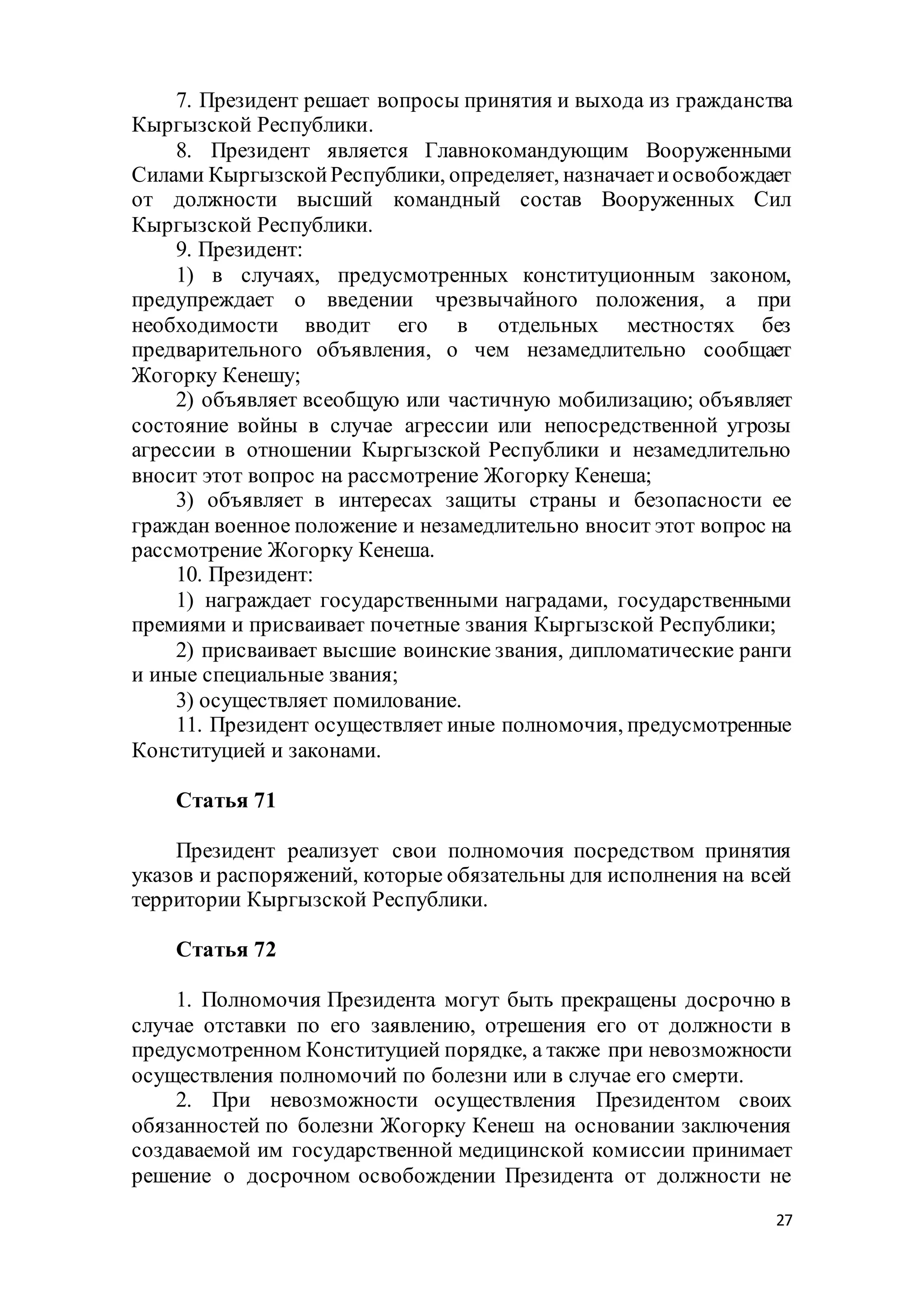 27
7. Президент решает вопросы принятия и выхода из гражданства
Кыргызской Республики.
8. Президент является Главнокомандующим Вооруженными
Силами КыргызскойРеспублики, определяет, назначаетиосвобождает
от должности высший командный состав Вооруженных Сил
Кыргызской Республики.
9. Президент:
1) в случаях, предусмотренных конституционным законом,
предупреждает о введении чрезвычайного положения, а при
необходимости вводит его в отдельных местностях без
предварительного объявления, о чем незамедлительно сообщает
Жогорку Кенешу;
2) объявляет всеобщую или частичную мобилизацию; объявляет
состояние войны в случае агрессии или непосредственной угрозы
агрессии в отношении Кыргызской Республики и незамедлительно
вносит этот вопрос на рассмотрение Жогорку Кенеша;
3) объявляет в интересах защиты страны и безопасности ее
граждан военное положение и незамедлительно вносит этот вопрос на
рассмотрение Жогорку Кенеша.
10. Президент:
1) награждает государственными наградами, государственными
премиями и присваивает почетные звания Кыргызской Республики;
2) присваивает высшие воинские звания, дипломатические ранги
и иные специальные звания;
3) осуществляет помилование.
11. Президент осуществляет иные полномочия, предусмотренные
Конституцией и законами.
Статья 71
Президент реализует свои полномочия посредством принятия
указов и распоряжений, которые обязательны для исполнения на всей
территории Кыргызской Республики.
Статья 72
1. Полномочия Президента могут быть прекращены досрочно в
случае отставки по его заявлению, отрешения его от должности в
предусмотренном Конституцией порядке, а также при невозможности
осуществления полномочий по болезни или в случае его смерти.
2. При невозможности осуществления Президентом своих
обязанностей по болезни Жогорку Кенеш на основании заключения
создаваемой им государственной медицинской комиссии принимает
решение о досрочном освобождении Президента от должности не
 
