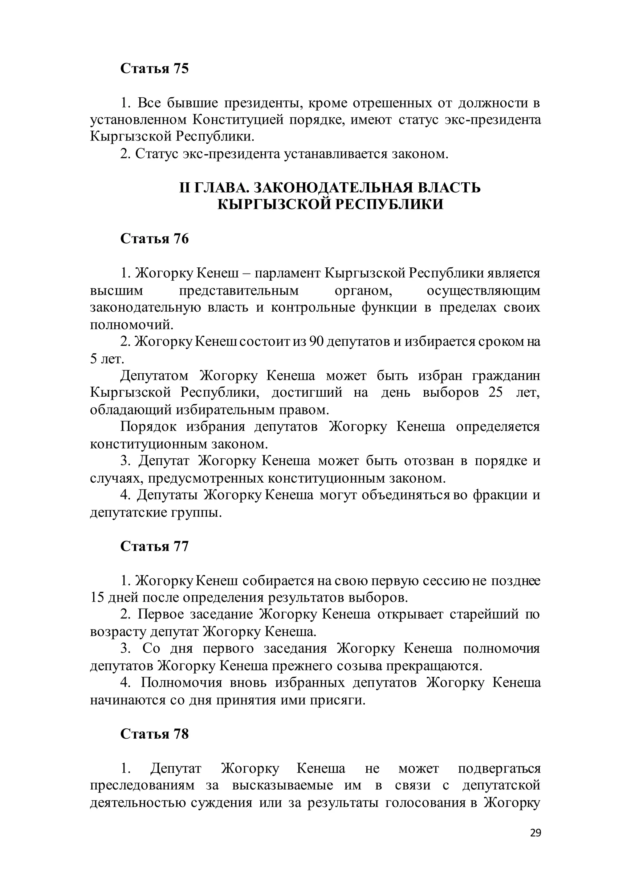29
Статья 75
1. Все бывшие президенты, кроме отрешенных от должности в
установленном Конституцией порядке, имеют статус экс-президента
Кыргызской Республики.
2. Статус экс-президента устанавливается законом.
II ГЛАВА. ЗАКОНОДАТЕЛЬНАЯ ВЛАСТЬ
КЫРГЫЗСКОЙ РЕСПУБЛИКИ
Статья 76
1. Жогорку Кенеш – парламент Кыргызской Республики является
высшим представительным органом, осуществляющим
законодательную власть и контрольные функции в пределах своих
полномочий.
2. ЖогоркуКенешсостоитиз 90 депутатов и избирается сроком на
5 лет.
Депутатом Жогорку Кенеша может быть избран гражданин
Кыргызской Республики, достигший на день выборов 25 лет,
обладающий избирательным правом.
Порядок избрания депутатов Жогорку Кенеша определяется
конституционным законом.
3. Депутат Жогорку Кенеша может быть отозван в порядке и
случаях, предусмотренных конституционным законом.
4. Депутаты Жогорку Кенеша могут объединяться во фракции и
депутатские группы.
Статья 77
1. ЖогоркуКенеш собирается на свою первую сессию не позднее
15 дней после определения результатов выборов.
2. Первое заседание Жогорку Кенеша открывает старейший по
возрасту депутат Жогорку Кенеша.
3. Со дня первого заседания Жогорку Кенеша полномочия
депутатов Жогорку Кенеша прежнего созыва прекращаются.
4. Полномочия вновь избранных депутатов Жогорку Кенеша
начинаются со дня принятия ими присяги.
Статья 78
1. Депутат Жогорку Кенеша не может подвергаться
преследованиям за высказываемые им в связи с депутатской
деятельностью суждения или за результаты голосования в Жогорку
 