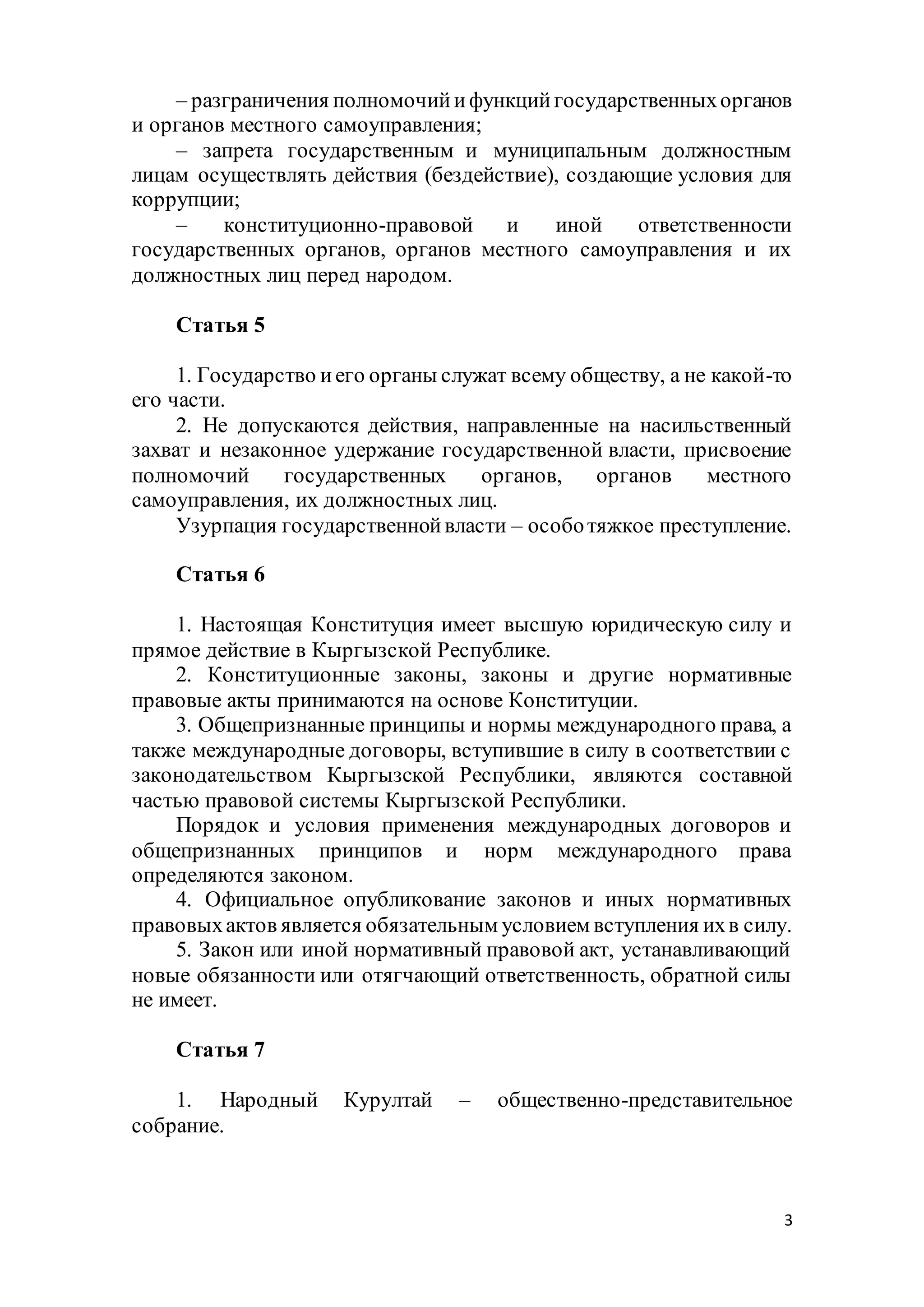 3
– разграничения полномочийифункцийгосударственныхорганов
и органов местного самоуправления;
– запрета государственным и муниципальным должностным
лицам осуществлять действия (бездействие), создающие условия для
коррупции;
– конституционно-правовой и иной ответственности
государственных органов, органов местного самоуправления и их
должностных лиц перед народом.
Статья 5
1. Государство иего органы служат всему обществу, а не какой-то
его части.
2. Не допускаются действия, направленные на насильственный
захват и незаконное удержание государственной власти, присвоение
полномочий государственных органов, органов местного
самоуправления, их должностных лиц.
Узурпация государственнойвласти – особотяжкое преступление.
Статья 6
1. Настоящая Конституция имеет высшую юридическую силу и
прямое действие в Кыргызской Республике.
2. Конституционные законы, законы и другие нормативные
правовые акты принимаются на основе Конституции.
3. Общепризнанные принципы и нормы международного права, а
также международные договоры, вступившие в силу в соответствии с
законодательством Кыргызской Республики, являются составной
частью правовой системы Кыргызской Республики.
Порядок и условия применения международных договоров и
общепризнанных принципов и норм международного права
определяются законом.
4. Официальное опубликование законов и иных нормативных
правовыхактов является обязательным условием вступления ихв силу.
5. Закон или иной нормативный правовой акт, устанавливающий
новые обязанности или отягчающий ответственность, обратной силы
не имеет.
Статья 7
1. Народный Курултай – общественно-представительное
собрание.
 