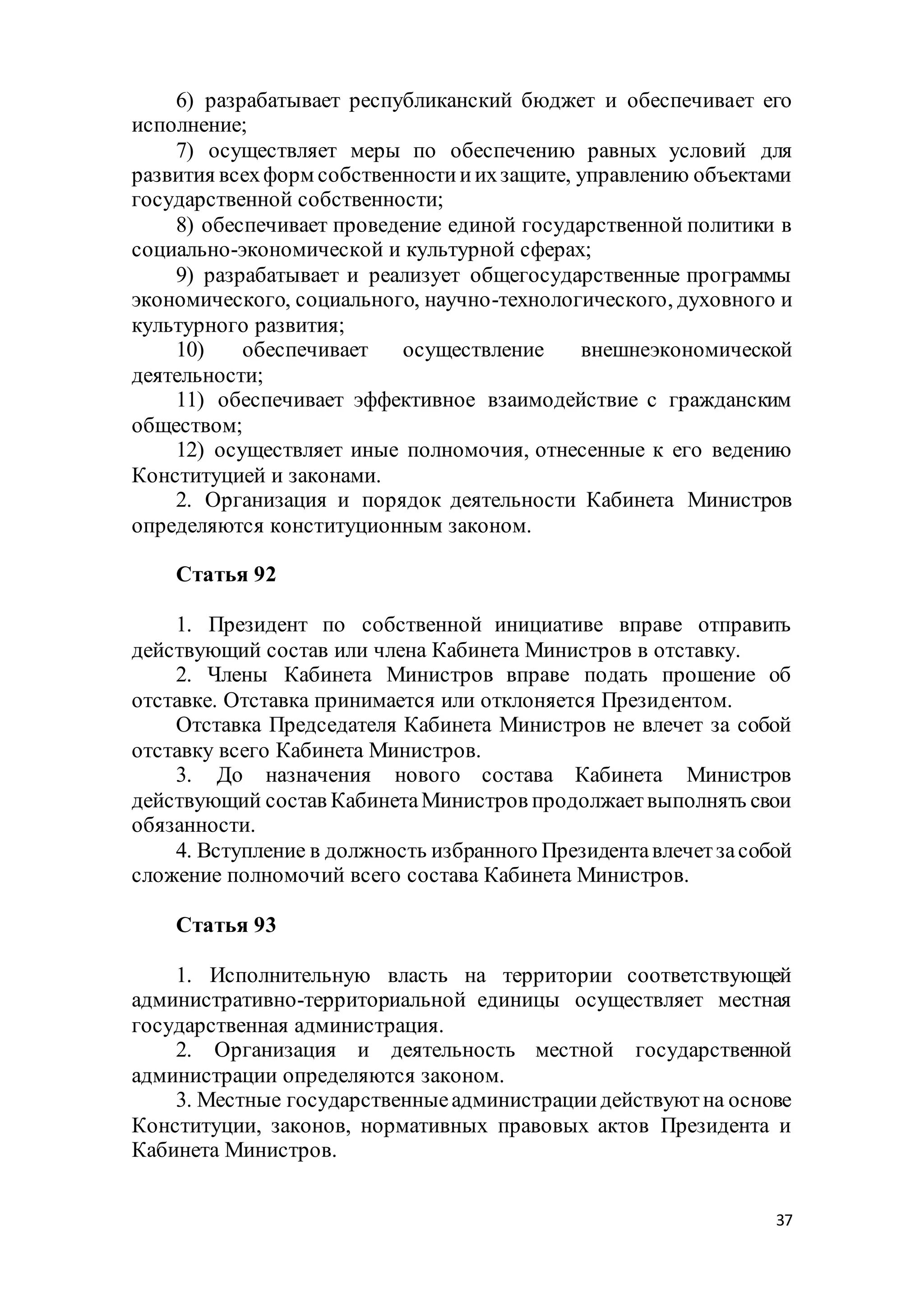 37
6) разрабатывает республиканский бюджет и обеспечивает его
исполнение;
7) осуществляет меры по обеспечению равных условий для
развития всехформ собственностииихзащите, управлению объектами
государственной собственности;
8) обеспечивает проведение единой государственной политики в
социально-экономической и культурной сферах;
9) разрабатывает и реализует общегосударственные программы
экономического, социального, научно-технологического, духовного и
культурного развития;
10) обеспечивает осуществление внешнеэкономической
деятельности;
11) обеспечивает эффективное взаимодействие с гражданским
обществом;
12) осуществляет иные полномочия, отнесенные к его ведению
Конституцией и законами.
2. Организация и порядок деятельности Кабинета Министров
определяются конституционным законом.
Статья 92
1. Президент по собственной инициативе вправе отправить
действующий состав или члена Кабинета Министров в отставку.
2. Члены Кабинета Министров вправе подать прошение об
отставке. Отставка принимается или отклоняется Президентом.
Отставка Председателя Кабинета Министров не влечет за собой
отставку всего Кабинета Министров.
3. До назначения нового состава Кабинета Министров
действующий состав КабинетаМинистров продолжаетвыполнять свои
обязанности.
4. Вступление в должность избранного Президентавлечетзасобой
сложение полномочий всего состава Кабинета Министров.
Статья 93
1. Исполнительную власть на территории соответствующей
административно-территориальной единицы осуществляет местная
государственная администрация.
2. Организация и деятельность местной государственной
администрации определяются законом.
3. Местные государственныеадминистрациидействуютна основе
Конституции, законов, нормативных правовых актов Президента и
Кабинета Министров.
 