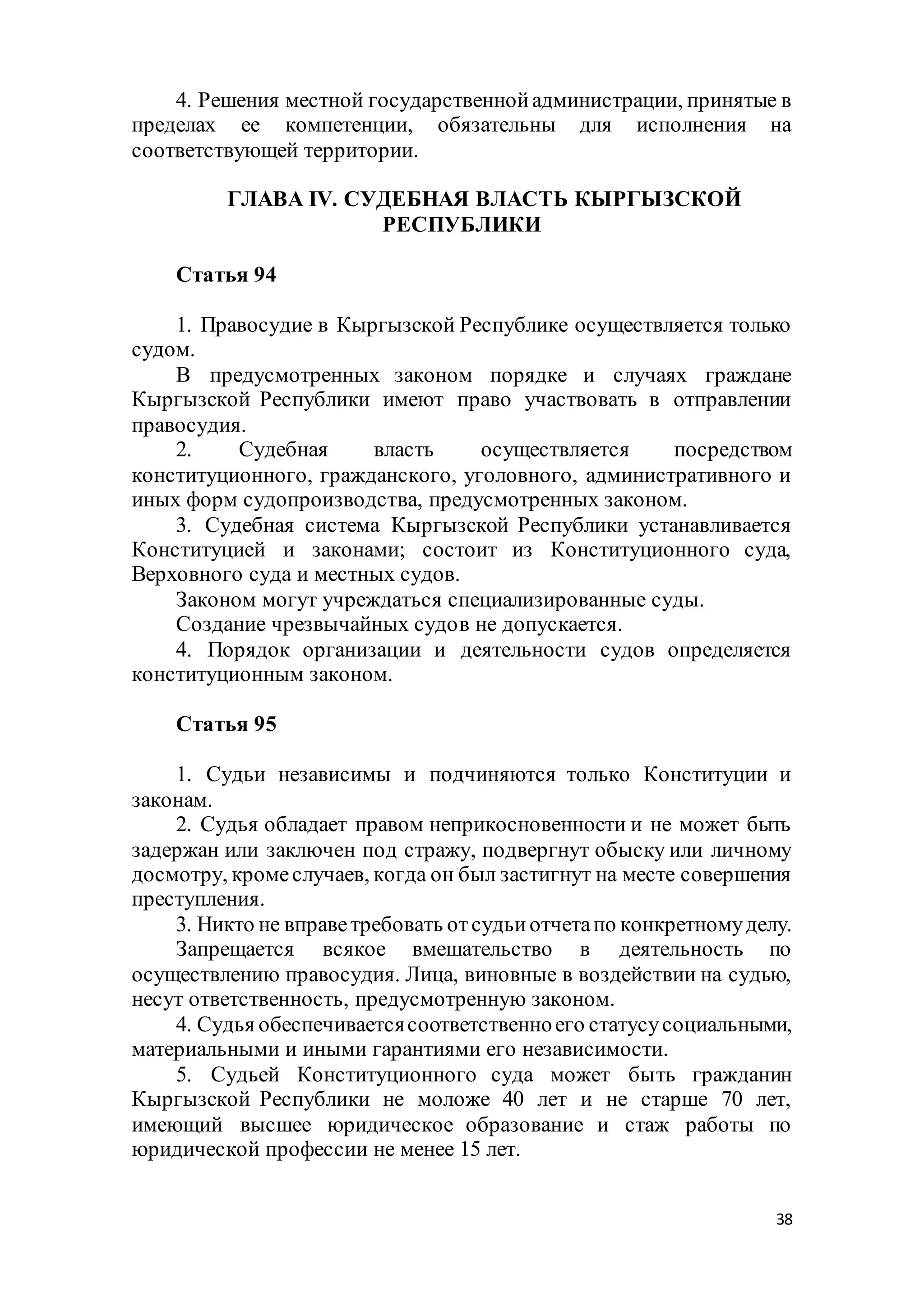 38
4. Решения местной государственнойадминистрации, принятые в
пределах ее компетенции, обязательны для исполнения на
соответствующей территории.
ГЛАВА IV. СУДЕБНАЯ ВЛАСТЬ КЫРГЫЗСКОЙ
РЕСПУБЛИКИ
Статья 94
1. Правосудие в Кыргызской Республике осуществляется только
судом.
В предусмотренных законом порядке и случаях граждане
Кыргызской Республики имеют право участвовать в отправлении
правосудия.
2. Судебная власть осуществляется посредством
конституционного, гражданского, уголовного, административного и
иных форм судопроизводства, предусмотренных законом.
3. Судебная система Кыргызской Республики устанавливается
Конституцией и законами; состоит из Конституционного суда,
Верховного суда и местных судов.
Законом могут учреждаться специализированные суды.
Создание чрезвычайных судов не допускается.
4. Порядок организации и деятельности судов определяется
конституционным законом.
Статья 95
1. Судьи независимы и подчиняются только Конституции и
законам.
2. Судья обладает правом неприкосновенности и не может быть
задержан или заключен под стражу, подвергнут обыску или личному
досмотру, кромеслучаев, когда он был застигнут на месте совершения
преступления.
3. Никто не вправетребовать отсудьиотчетапо конкретномуделу.
Запрещается всякое вмешательство в деятельность по
осуществлению правосудия. Лица, виновные в воздействии на судью,
несут ответственность, предусмотренную законом.
4. Судья обеспечиваетсясоответственноего статусусоциальными,
материальными и иными гарантиями его независимости.
5. Судьей Конституционного суда может быть гражданин
Кыргызской Республики не моложе 40 лет и не старше 70 лет,
имеющий высшее юридическое образование и стаж работы по
юридической профессии не менее 15 лет.
 