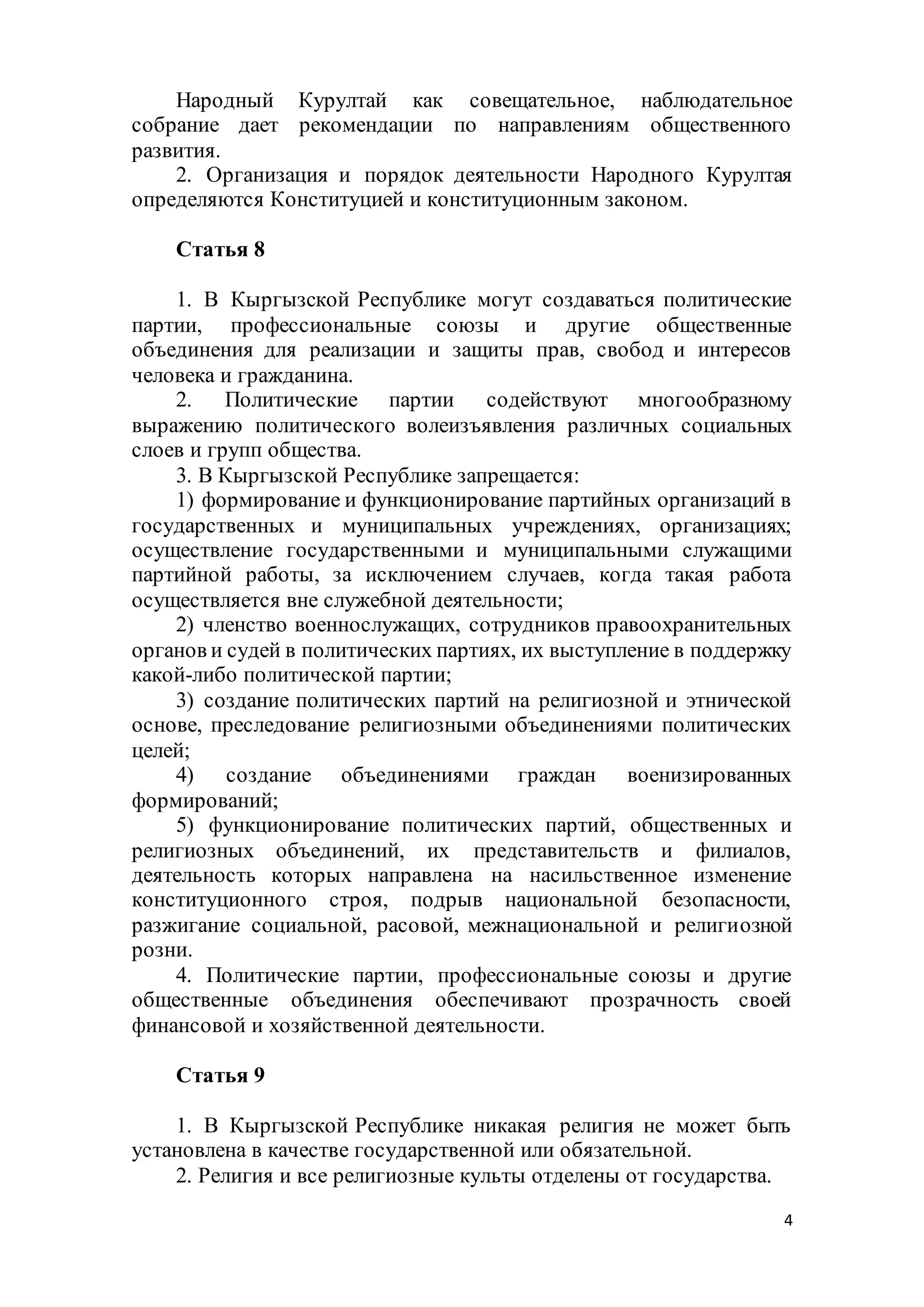 4
Народный Курултай как совещательное, наблюдательное
собрание дает рекомендации по направлениям общественного
развития.
2. Организация и порядок деятельности Народного Курултая
определяются Конституцией и конституционным законом.
Статья 8
1. В Кыргызской Республике могут создаваться политические
партии, профессиональные союзы и другие общественные
объединения для реализации и защиты прав, свобод и интересов
человека и гражданина.
2. Политические партии содействуют многообразному
выражению политического волеизъявления различных социальных
слоев и групп общества.
3. В Кыргызской Республике запрещается:
1) формирование и функционирование партийных организаций в
государственных и муниципальных учреждениях, организациях;
осуществление государственными и муниципальными служащими
партийной работы, за исключением случаев, когда такая работа
осуществляется вне служебной деятельности;
2) членство военнослужащих, сотрудников правоохранительных
органов и судей в политических партиях, их выступление в поддержку
какой-либо политической партии;
3) создание политических партий на религиозной и этнической
основе, преследование религиозными объединениями политических
целей;
4) создание объединениями граждан военизированных
формирований;
5) функционирование политических партий, общественных и
религиозных объединений, их представительств и филиалов,
деятельность которых направлена на насильственное изменение
конституционного строя, подрыв национальной безопасности,
разжигание социальной, расовой, межнациональной и религиозной
розни.
4. Политические партии, профессиональные союзы и другие
общественные объединения обеспечивают прозрачность своей
финансовой и хозяйственной деятельности.
Статья 9
1. В Кыргызской Республике никакая религия не может быть
установлена в качестве государственной или обязательной.
2. Религия и все религиозные культы отделены от государства.
 