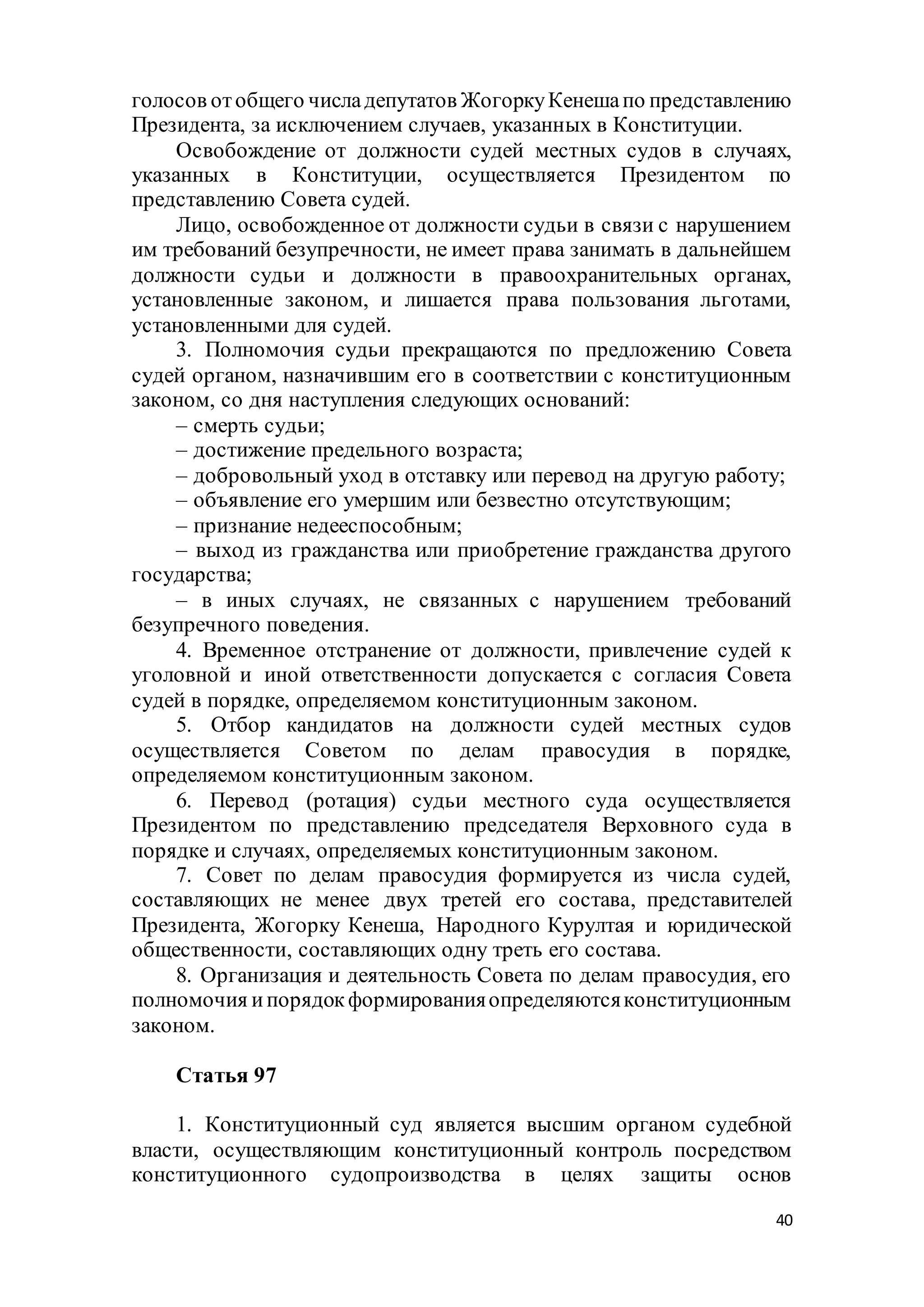 40
голосов отобщего числадепутатов ЖогоркуКенешапо представлению
Президента, за исключением случаев, указанных в Конституции.
Освобождение от должности судей местных судов в случаях,
указанных в Конституции, осуществляется Президентом по
представлению Совета судей.
Лицо, освобожденное от должности судьи в связи с нарушением
им требований безупречности, не имеет права занимать в дальнейшем
должности судьи и должности в правоохранительных органах,
установленные законом, и лишается права пользования льготами,
установленными для судей.
3. Полномочия судьи прекращаются по предложению Совета
судей органом, назначившим его в соответствии с конституционным
законом, со дня наступления следующих оснований:
– смерть судьи;
– достижение предельного возраста;
– добровольный уход в отставку или перевод на другую работу;
– объявление его умершим или безвестно отсутствующим;
– признание недееспособным;
– выход из гражданства или приобретение гражданства другого
государства;
– в иных случаях, не связанных с нарушением требований
безупречного поведения.
4. Временное отстранение от должности, привлечение судей к
уголовной и иной ответственности допускается с согласия Совета
судей в порядке, определяемом конституционным законом.
5. Отбор кандидатов на должности судей местных судов
осуществляется Советом по делам правосудия в порядке,
определяемом конституционным законом.
6. Перевод (ротация) судьи местного суда осуществляется
Президентом по представлению председателя Верховного суда в
порядке и случаях, определяемых конституционным законом.
7. Совет по делам правосудия формируется из числа судей,
составляющих не менее двух третей его состава, представителей
Президента, Жогорку Кенеша, Народного Курултая и юридической
общественности, составляющих одну треть его состава.
8. Организация и деятельность Совета по делам правосудия, его
полномочия ипорядокформированияопределяютсяконституционным
законом.
Статья 97
1. Конституционный суд является высшим органом судебной
власти, осуществляющим конституционный контроль посредством
конституционного судопроизводства в целях защиты основ
 