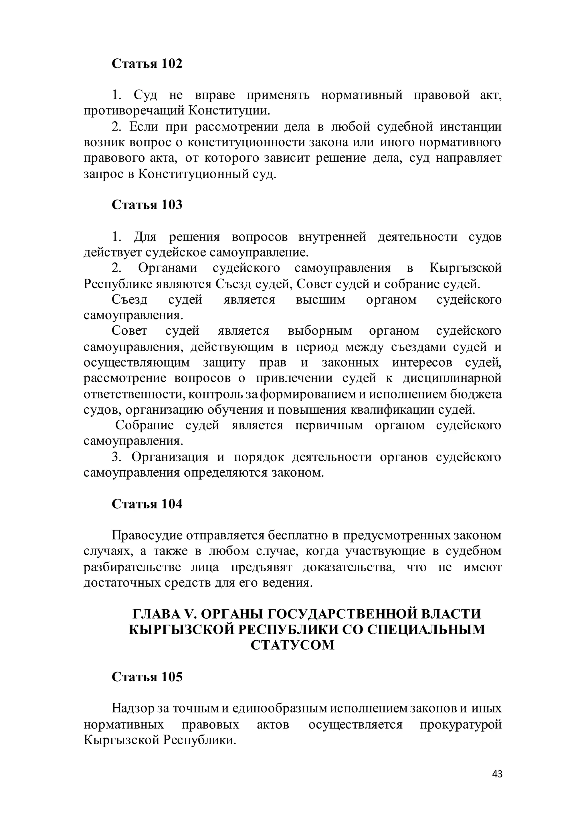 43
Статья 102
1. Суд не вправе применять нормативный правовой акт,
противоречащий Конституции.
2. Если при рассмотрении дела в любой судебной инстанции
возник вопрос о конституционности закона или иного нормативного
правового акта, от которого зависит решение дела, суд направляет
запрос в Конституционный суд.
Статья 103
1. Для решения вопросов внутренней деятельности судов
действует судейское самоуправление.
2. Органами судейского самоуправления в Кыргызской
Республике являются Съезд судей, Совет судей и собрание судей.
Съезд судей является высшим органом судейского
самоуправления.
Совет судей является выборным органом судейского
самоуправления, действующим в период между съездами судей и
осуществляющим защиту прав и законных интересов судей,
рассмотрение вопросов о привлечении судей к дисциплинарной
ответственности, контроль заформированием и исполнением бюджета
судов, организацию обучения и повышения квалификации судей.
Собрание судей является первичным органом судейского
самоуправления.
3. Организация и порядок деятельности органов судейского
самоуправления определяются законом.
Статья 104
Правосудие отправляется бесплатно в предусмотренных законом
случаях, а также в любом случае, когда участвующие в судебном
разбирательстве лица предъявят доказательства, что не имеют
достаточных средств для его ведения.
ГЛАВА V. ОРГАНЫ ГОСУДАРСТВЕННОЙ ВЛАСТИ
КЫРГЫЗСКОЙ РЕСПУБЛИКИ СО СПЕЦИАЛЬНЫМ
СТАТУСОМ
Статья 105
Надзор за точным и единообразным исполнением законов и иных
нормативных правовых актов осуществляется прокуратурой
Кыргызской Республики.
 