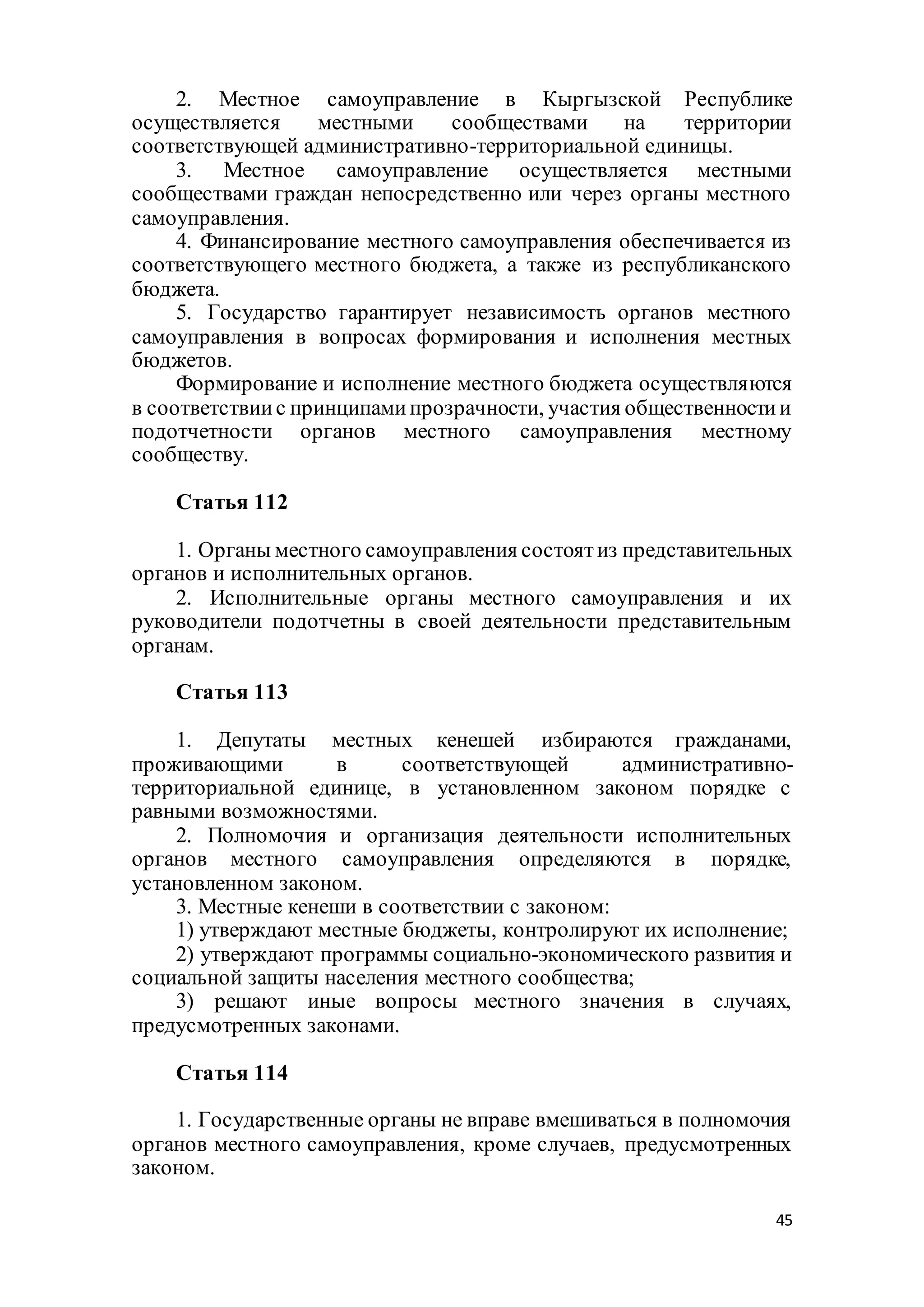 45
2. Местное самоуправление в Кыргызской Республике
осуществляется местными сообществами на территории
соответствующей административно-территориальной единицы.
3. Местное самоуправление осуществляется местными
сообществами граждан непосредственно или через органы местного
самоуправления.
4. Финансирование местного самоуправления обеспечивается из
соответствующего местного бюджета, а также из республиканского
бюджета.
5. Государство гарантирует независимость органов местного
самоуправления в вопросах формирования и исполнения местных
бюджетов.
Формирование и исполнение местного бюджета осуществляются
в соответствиис принципамипрозрачности, участия общественностии
подотчетности органов местного самоуправления местному
сообществу.
Статья 112
1. Органы местного самоуправления состоятиз представительных
органов и исполнительных органов.
2. Исполнительные органы местного самоуправления и их
руководители подотчетны в своей деятельности представительным
органам.
Статья 113
1. Депутаты местных кенешей избираются гражданами,
проживающими в соответствующей административно-
территориальной единице, в установленном законом порядке с
равными возможностями.
2. Полномочия и организация деятельности исполнительных
органов местного самоуправления определяются в порядке,
установленном законом.
3. Местные кенеши в соответствии с законом:
1) утверждают местные бюджеты, контролируют их исполнение;
2) утверждают программы социально-экономического развития и
социальной защиты населения местного сообщества;
3) решают иные вопросы местного значения в случаях,
предусмотренных законами.
Статья 114
1. Государственные органы не вправе вмешиваться в полномочия
органов местного самоуправления, кроме случаев, предусмотренных
законом.
 
