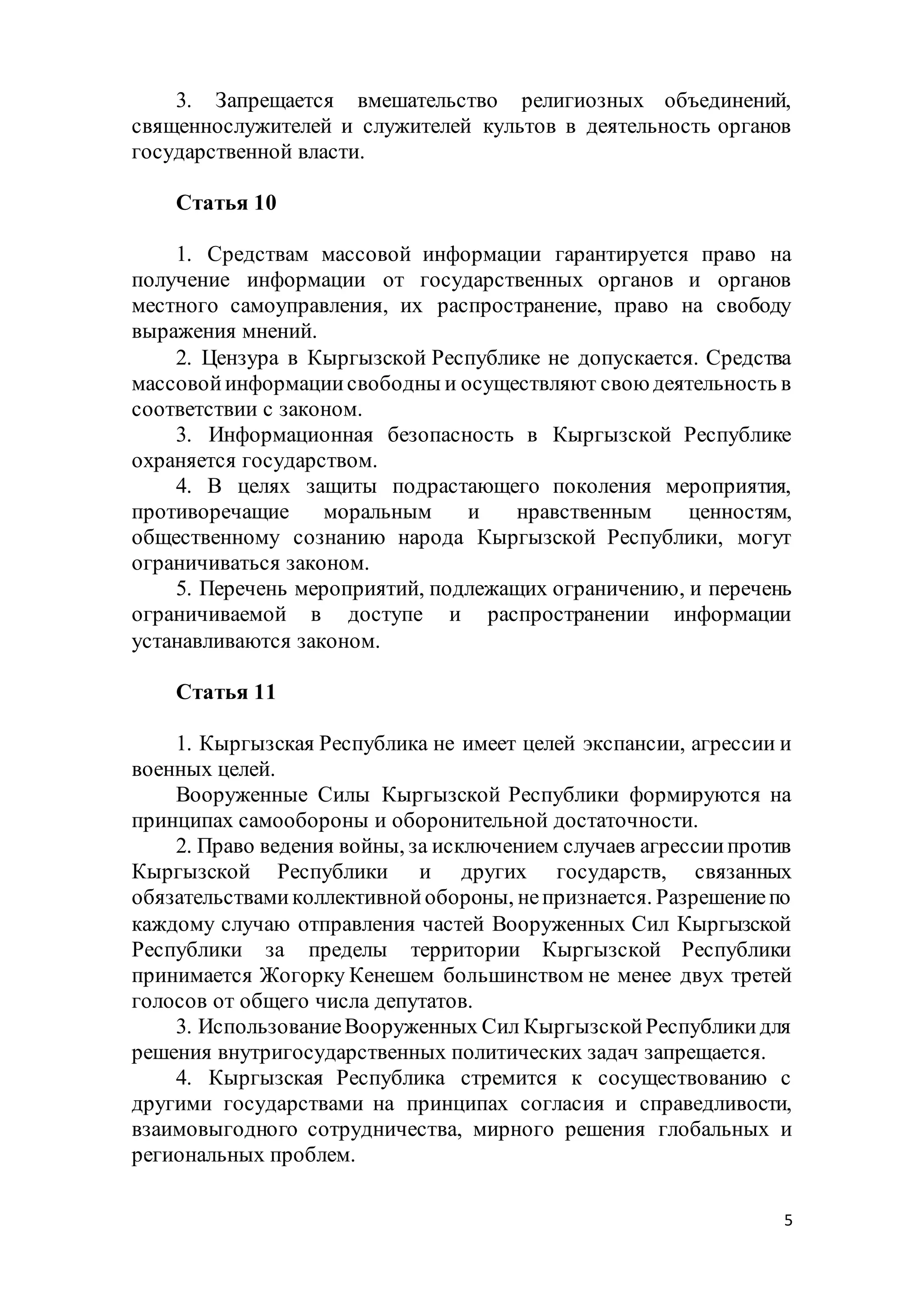 5
3. Запрещается вмешательство религиозных объединений,
священнослужителей и служителей культов в деятельность органов
государственной власти.
Статья 10
1. Средствам массовой информации гарантируется право на
получение информации от государственных органов и органов
местного самоуправления, их распространение, право на свободу
выражения мнений.
2. Цензура в Кыргызской Республике не допускается. Средства
массовойинформациисвободны и осуществляют свою деятельность в
соответствии с законом.
3. Информационная безопасность в Кыргызской Республике
охраняется государством.
4. В целях защиты подрастающего поколения мероприятия,
противоречащие моральным и нравственным ценностям,
общественному сознанию народа Кыргызской Республики, могут
ограничиваться законом.
5. Перечень мероприятий, подлежащих ограничению, и перечень
ограничиваемой в доступе и распространении информации
устанавливаются законом.
Статья 11
1. Кыргызская Республика не имеет целей экспансии, агрессии и
военных целей.
Вооруженные Силы Кыргызской Республики формируются на
принципах самообороны и оборонительной достаточности.
2. Право ведения войны, за исключением случаев агрессиипротив
Кыргызской Республики и других государств, связанных
обязательствамиколлективнойобороны, непризнается. Разрешениепо
каждому случаю отправления частей Вооруженных Сил Кыргызской
Республики за пределы территории Кыргызской Республики
принимается Жогорку Кенешем большинством не менее двух третей
голосов от общего числа депутатов.
3. ИспользованиеВооруженных Сил КыргызскойРеспубликидля
решения внутригосударственных политических задач запрещается.
4. Кыргызская Республика стремится к сосуществованию с
другими государствами на принципах согласия и справедливости,
взаимовыгодного сотрудничества, мирного решения глобальных и
региональных проблем.
 