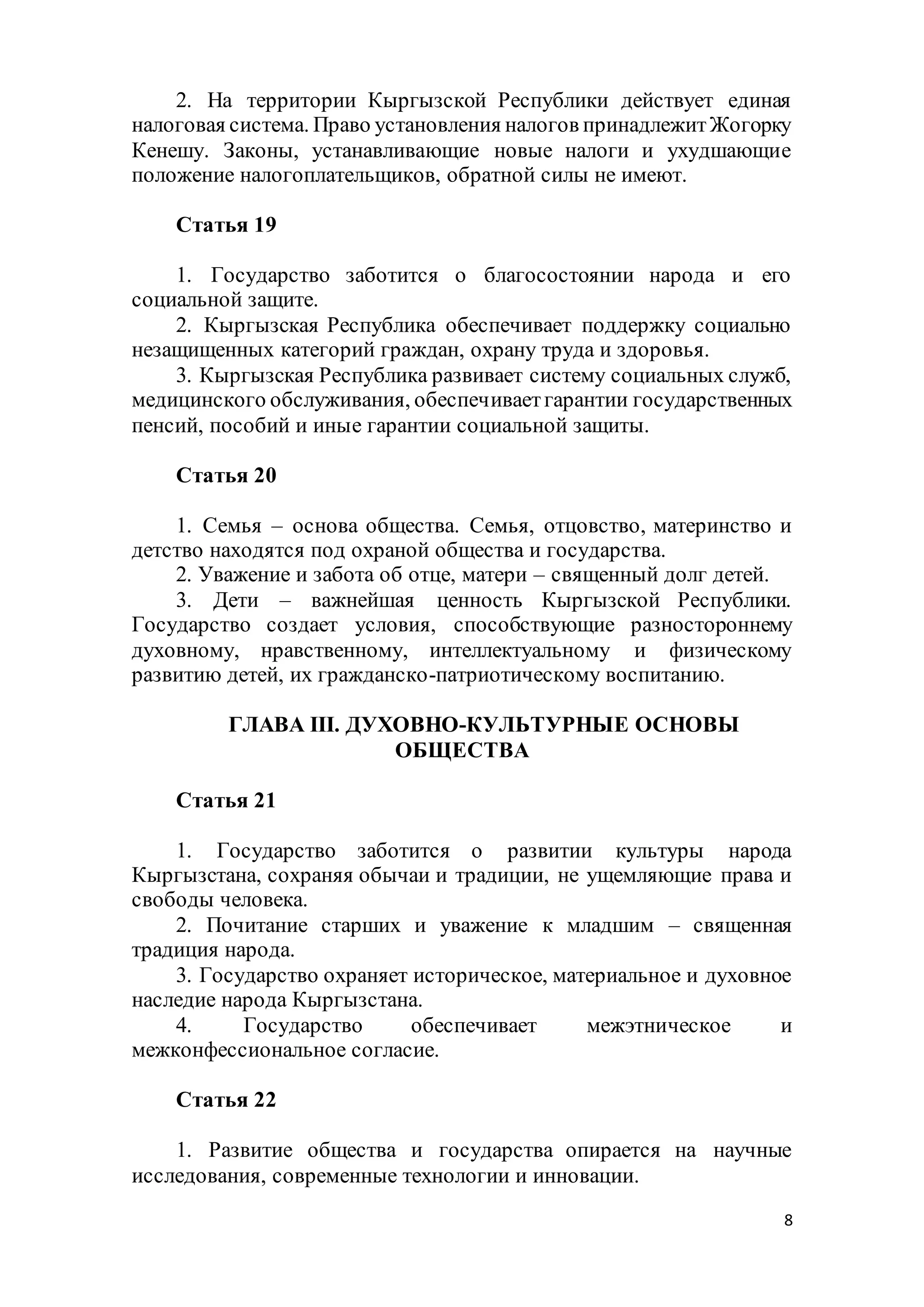 8
2. На территории Кыргызской Республики действует единая
налоговая система. Право установления налогов принадлежитЖогорку
Кенешу. Законы, устанавливающие новые налоги и ухудшающие
положение налогоплательщиков, обратной силы не имеют.
Статья 19
1. Государство заботится о благосостоянии народа и его
социальной защите.
2. Кыргызская Республика обеспечивает поддержку социально
незащищенных категорий граждан, охрану труда и здоровья.
3. Кыргызская Республика развивает систему социальных служб,
медицинского обслуживания, обеспечиваетгарантии государственных
пенсий, пособий и иные гарантии социальной защиты.
Статья 20
1. Семья – основа общества. Семья, отцовство, материнство и
детство находятся под охраной общества и государства.
2. Уважение и забота об отце, матери – священный долг детей.
3. Дети – важнейшая ценность Кыргызской Республики.
Государство создает условия, способствующие разностороннему
духовному, нравственному, интеллектуальному и физическому
развитию детей, их гражданско-патриотическому воспитанию.
ГЛАВА III. ДУХОВНО-КУЛЬТУРНЫЕ ОСНОВЫ
ОБЩЕСТВА
Статья 21
1. Государство заботится о развитии культуры народа
Кыргызстана, сохраняя обычаи и традиции, не ущемляющие права и
свободы человека.
2. Почитание старших и уважение к младшим – священная
традиция народа.
3. Государство охраняет историческое, материальное и духовное
наследие народа Кыргызстана.
4. Государство обеспечивает межэтническое и
межконфессиональное согласие.
Статья 22
1. Развитие общества и государства опирается на научные
исследования, современные технологии и инновации.
 