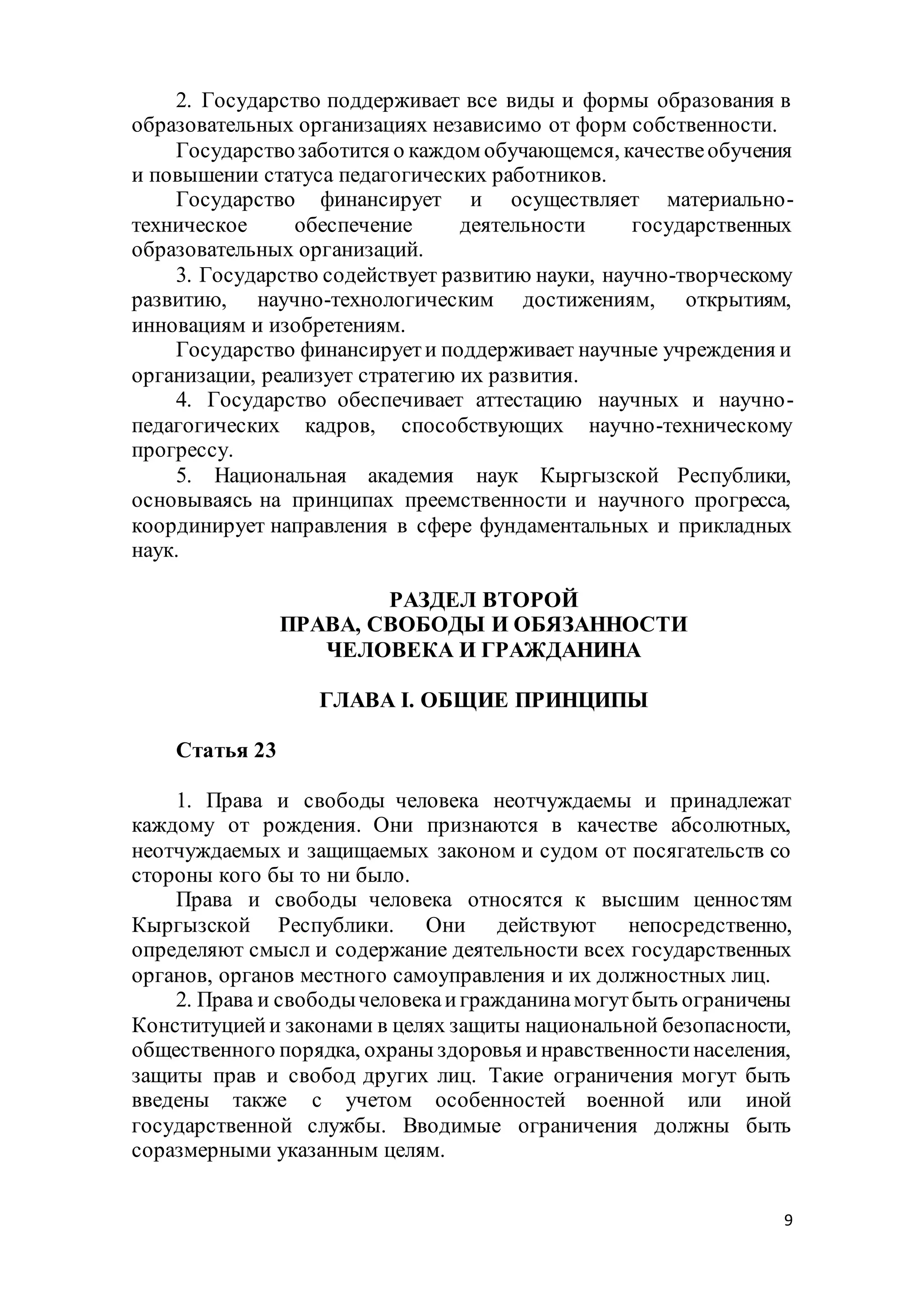 9
2. Государство поддерживает все виды и формы образования в
образовательных организациях независимо от форм собственности.
Государствозаботится о каждом обучающемся, качествеобучения
и повышении статуса педагогических работников.
Государство финансирует и осуществляет материально-
техническое обеспечение деятельности государственных
образовательных организаций.
3. Государство содействует развитию науки, научно-творческому
развитию, научно-технологическим достижениям, открытиям,
инновациям и изобретениям.
Государство финансируети поддерживает научные учреждения и
организации, реализует стратегию их развития.
4. Государство обеспечивает аттестацию научных и научно-
педагогических кадров, способствующих научно-техническому
прогрессу.
5. Национальная академия наук Кыргызской Республики,
основываясь на принципах преемственности и научного прогресса,
координирует направления в сфере фундаментальных и прикладных
наук.
РАЗДЕЛ ВТОРОЙ
ПРАВА, СВОБОДЫ И ОБЯЗАННОСТИ
ЧЕЛОВЕКА И ГРАЖДАНИНА
ГЛАВА I. ОБЩИЕ ПРИНЦИПЫ
Статья 23
1. Права и свободы человека неотчуждаемы и принадлежат
каждому от рождения. Они признаются в качестве абсолютных,
неотчуждаемых и защищаемых законом и судом от посягательств со
стороны кого бы то ни было.
Права и свободы человека относятся к высшим ценностям
Кыргызской Республики. Они действуют непосредственно,
определяют смысл и содержание деятельности всех государственных
органов, органов местного самоуправления и их должностных лиц.
2. Права и свободычеловекаигражданинамогутбыть ограничены
Конституциейи законами в целях защиты национальной безопасности,
общественного порядка, охраны здоровья инравственностинаселения,
защиты прав и свобод других лиц. Такие ограничения могут быть
введены также с учетом особенностей военной или иной
государственной службы. Вводимые ограничения должны быть
соразмерными указанным целям.
 