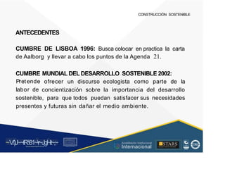 CONSTRUCCIÓN SOSTENIBLE
ANTECEDENTES
CUMBRE DE LISBOA 1996: Busca colocar en practica la carta
de Aalborg y llevar a cabo los puntos de la Agenda 21.
CUMBRE
Pretende
labor de
MUNDIAL DEL DESARROLLO SOSTENIBLE 2002:
ofrecer un discurso ecologista como parte de la
concientización sobre la importancia del desarrollo
sostenible, para que todos puedan satisfacer sus necesidades
presentes y futuras sin dañar el medio ambiente.
~V
.')J~~tR:81~r~Jgl~lt~,~
A C ~ T A C , tóN
O I A.L'ACM.O AD
■STARS
-, l t
,
·...
Acreditación Institucional
Internacional
rc,1.u.1w.11tt1.-:,,,u iu1, 'H f.: ll i , 1
t-, t , 1 t 1 ~1- t
 