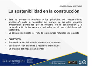 CONSTRUCCIÓN SOSTENIBLE
La sostenibilidad en la construcción
• Esta se encuent ra asociada a los
del
principios de "sostenibilidad
ambient al", dada la necesidad manejo de los altos impactos
ambientales generados por la industria de la construcción y la
racionalización de los recursos naturales en el marco
sostenible.
La construcción gasta el 70% de los recursos naturales
del desarrollo
• del planeta
•
-
-
-
OBJETIVOS
Racionalización del uso de los recursos naturales
Sustitución con sistemas o recursos alternativos
El manejo del impacto ambiental.
~v
.~
.i:I~~rn;~
R.t~r9iJg1~,t:1.~
rc1
1
.
u .
1■,vltf.-!l (th u,u, ·••
A C ~ r • c . ~
OC AL f A CAI...DAD
.. ■
Acreditación Institucional
Internacional
STARS
¡ . - , J l
...
..
. l ) J , 1 1 - ó t  1 . _  ~ l _ l
 