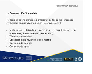 CONSTRUCCIÓN SOSTENIBLE
La Construcción Sostenible
Reflexiona sobre el impacto ambiental de todos los procesos
implicados en una vivienda o en un proyecto civil.
- Materiales utilizados (reciclado y reutilización de
materiales; bajo contenido de carbono)
Técnica constructiva
-
-
-
-
Ubicación de la vivienda
Consumo de energía
Consumo de agua
y su entorno
~V
.')J~~tR:81~r~Jgl~lt~,~
A C ~ T A C , tóN
O I A.L'ACM.O AD
■STARS
-, l t
, Acr editación Institucional
· ... Internacional
rc,1.u.1w.11tt1.-:,,,u iu1, 'H f.: ll i , 1
t-, t , 1 t 1 ~1- t
 