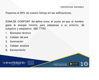 CONSTRUCCIÓN SOSTENIBLE
Pasamos el 90% de nuestro tiempo en las edificaciones.
ZONA DE CONFORT Se define como el punto en que el hombre
gasta la energia mínima para
7730)
adaptarse a su entorno. Es
subjetivo y adaptativo. {ISO
l.
2.
3.
4.
S.
Bienestar térmico
Calidad del aire
Iluminación
Calidad acústica
Saneamiento
~v
.~
.i:I~~rn;~
R.t~r9iJg1~,t:1.~
rc1
1
.
u .
1■,vltf.-!l (th u,u, ·••
A C ~ r • c . ~
OC AL f A CAI...DAD
.. ■
Acreditación Institucional
Internacional
STARS
¡ . - , J l
...
..
. l ) J , 1 1 - ó t  1 . _  ~ l _ l
 