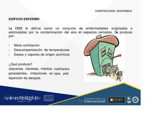 CONSTRUCCIÓN SOSTENIBLE
EDIFICIO ENFERMO
La OMS lo define como un conjunto de
en
enfermedades originadas o
estimuladas por la contaminación del
por:
aire espacios cerrados. Se produce
Mala ventilación
Descompensación de temperaturas
Gases y vapores de origen químicos
-
¿Qué produce?
Jaquecas, náuseas, mareos,
persistentes, irritaciones en
Aparición de alergías.
resfriados
ojos, piel.
~v
.~
.i:I~~rn;~
R.t~r9iJg1~,t:1.~
rc1
1
.
u .
1■,vltf.-!l (th u,u, ·••
A C ~ r • c . ~
OC AL f A CAI...DAD
.. ■
Acreditación Institucional
Internacional
STARS
¡ . - , J l
...
..
. l ) J , 1 1 - ó t  1 . _  ~ l _ l
 