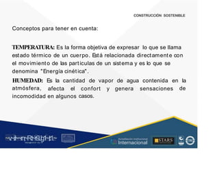 CONSTRUCCIÓN SOSTENIBLE
Conceptos para tener en cuenta:
TEMPERATURA: Es la forma objetiva de expresar lo que se llama
estado térmico de un cuerpo. Está relacionada directament e con
el movimiento de las particulas de un sistema y es lo que se
denomina "Energía cinét ica".
HUMEDAD:
atmósfera,
Es la cantidad de vapor de agua contenida en la
de
afecta el confort
casos.
y genera sensaciones
incomodidad en algunos
~v
.~
.i:I~~rn;~
R.t~r9iJg1~,t:1.~
rc1
1
.
u .
1■,vltf.-!l (th u,u, ·••
A C ~ r • c . ~
OC AL f A CAI...DAD
.. ■
Acreditación Institucional
Internacional
STARS
¡ . - , J l
...
..
. l ) J , 1 1 - ó t  1 . _  ~ l _ l
 