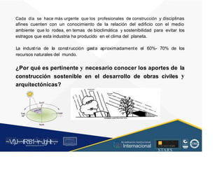 Cada día se hace más urgente que los profesionales de construcción y disciplinas
afines cuenten con un conocimiento de la relación del edificio con el medio
ambiente que lo rodea, en temas de bioclimática y sostenibilidad para evitar
estragos que esta industria ha producido en el clima del planeta.
los
La industria de la construcción gasta aproximadamente el 60%- 70% de los
recursos naturales del mundo.
¿Por qué es pertinente y necesario conocer los aportes de la
y
construcción sostenible en el desarrollo de obras civiles
arquitectónicas?
,utf:i
o"'
_ :::,,.: - - -------ll-
W
+9
e0
s°
ti
~V
.')J~~tR:81~r~Jgl~lt~,~
A C ~ T A C , tóN
O I A.L'ACM.O AD
■
STARS
f.:-, l t
• A
cr editación Institucional
· ... Internacional
rc,1.u.1w.11tt1.-:,,,u iu1, 'H ll i , 1
t-, t , 1 t 1 ~1- t
 