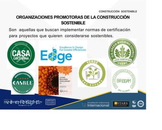 CONSTRUCCIÓN SOSTENIBLE
ORGANIZACIONES PROMOTORAS DE LA CONSTRUCCIÓN
SOSTENIBLE
Son aquellas que buscan implementar normas de certificación
para proyectos que quieren considerarse sostenibles.
~ Excellence In Design
? ~
LIVING
BUILDING
CHALLENGE"
3.1
E
E
A
~v
.~
.i:I~~rn;~
R.t~r9iJg1~,t:1.~
rc1
1
.
u .
1■,vltf.-!l (th u,u, ·••
.. ■STARS
¡ . - , J l
Acreditación Institucional
Internacional
...
..
. l ) J , 1 1 - ó t  1 . _  ~ l _ l
 
