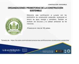 CONSTRUCCIÓN SOSTENIBLE
ORGANIZACIONES PROMOTORAS DE LA CONSTRUCCIÓN
SOSTENIBLE
Obtendrá
parámetros
esta certificación si cumple con los
de construcción sostenible, analizando el
ahorro
analizan
de
los
agua, energía y atmósfera. También se
los
recursos y la calidad ambiental de
interiores.
-Presencia en más de 165 países.
Tomado de: https://en-obra.com/noticias/conozca-las-certificaciones-construccion-sostenible/
~v
.~
.i:I~~rn;~
R.t~r9iJg1~,t:1.~
rc1
1
.
u .
1■,vltf.-!l (th u,u, ·••
A C ~ r • c . ~
OC ALf A CAI...DAD
.. ■
Acreditación Institucional
Internacional
STARS
¡ . - , J l
...
..
. l ) J , 1 1 - ó t  1 . _  ~ l _ l
 