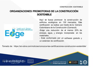 CONSTRUCCIÓN SOSTENIBLE
ORGANIZACIONES PROMOTORAS DE LA CONSTRUCCIÓN
SOSTENIBLE
Aquí se busca promover la construcción de
edificios ecológicos en 130 mercados. Esta
certificación se realiza por medio de la Cámara
Colombiana de la Construcción (Camacol).
~ Ex
.cellen
.ce In
-Design
.. .. -Exige una reducción de al menos 20% de
energía, agua, y energía
materiales.
- Está conformado por un
incorporada en los
soHware gratuito y
un estándar de certificación
Tomado de: https://en-obra.com/noticias/conozca-las-certificaciones-construccion-sostenible/
~v
.~
.i:I~~rn;~
R.t~r9iJg1~,t:1.~
rc1
1
.
u .
1■,vltf.-!l (th u,u, ·••
A C ~ r • c . ~
OC ALf A CAI...DAD
.. ■
Acreditación Institucional
Internacional
STARS
¡ . - , J l
...
..
. l ) J , 1 1 - ó t  1 . _  ~ l _ l
 