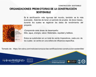CONSTRUCCIÓN SOSTENIBLE
ORGANIZACIONES PROMOTORAS DE L
A CONSTRUCCIÓN
SOSTENIBLE
Es la certificación más rigurosa del mundo, también es la más
avanzada. Además de tener un periodo de prueba de doce meses,
durante
proyecto.
los cuales se registran los datos de rendimiento del
? ~
LIVING
BUILDING
CHALLENGE"
3.1
A V l1lon11ryPa1to 1oa
Regener atlveFuture
-Comprende siete áreas de desempeño:
Sitio, agua, energía, salud. Materiales, equidad y belleza.
Estos se subdividen en un total de veinte Imperativos, cada uno
los cuales se centra en una esfera de influencia específica.
de
Tomado de: https://en-obra.com/noticias/conozca-las-certificaciones-construccion-sostenible/
~v
.~
.i:I~~rn;~
R.t~r9iJg1~,t:1.~
rc1
1
.
u .
1■,vltf.-!l (th u,u, ·••
A C ~ r • c . ~
OC ALf A CAI...DAD
.. ■
Acreditación Institucional
Internacional
STARS
¡ . - , J l
...
..
. l ) J , 1 1 - ó t  1 . _  ~ l _ l
 