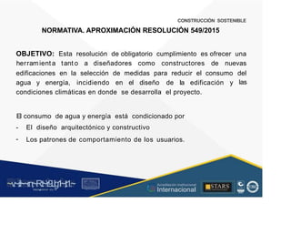 CONSTRUCCIÓN SOSTENIBLE
NORMATIVA. APROXIMACIÓN RESOLUCIÓN 549/2015
OBJETIVO: Esta resolución de obligatorio cumplimiento es ofrecer una
herramient a tant o a diseñadores como constructores de nuevas
edificaciones en la selección de medidas para reducir el consumo del
las
agua y energía, incidiendo en el diseño de la edificación y
condiciones climáticas en donde se desarrolla el proyecto.
El
-
-
consumo de agua y energía está condicionado por
El diseño arquitectónico y constructivo
Los patrones de comportamiento de los usuarios.
~v
.~
.i:I~~rn;~
R.t~r9iJg1~,t:1.~
rc1
1
.
u .
1■,vltf.-!l (th u,u, ·••
A C ~ r • c . ~
OC AL f A CAI...DAD
.. ■
Acreditación Institucional
Internacional
STARS
¡ . - , J l
...
..
. l ) J , 1 1 - ó t  1 . _  ~ l _ l
 