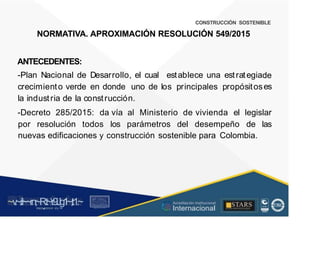 CONSTRUCCIÓN SOSTENIBLE
NORMATIVA. APROXIMACIÓN RESOLUCIÓN 549/2015
ANTECEDENTES:
-Plan Nacional de Desarrollo, el cual establece una estrategia
crecimiento verde en donde uno de los principales propósitos
la industria de la construcción.
de
es
-Decreto 285/2015: da vía al Ministerio de vivienda el legislar
por resolución todos los parámetros del desempeño de las
nuevas edificaciones y construcción sostenible para Colombia.
~v
.~
.i:I~~rn;~
R.t~r9iJg1~,t:1.~
rc1
1
.
u .
1■,vltf.-!l (th u,u, ·••
A C ~ r • c . ~
OC AL f A CAI...DAD
.. ■
Acreditación Institucional
Internacional
STARS
¡ . - , J l
...
..
. l ) J , 1 1 - ó t  1 . _  ~ l _ l
 