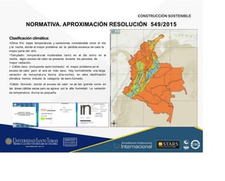CONSTRUCCIÓN SOSTENIBLE
NORMATIVA. APROXIMACIÓN RESOLUCIÓN
IO<AM&a:
549/2015
/ÍI'
Clasificación climática:
•Clima frío: bajas temperaturas y variaciones considerable entre el día
y la noche, donde el mayor problema es la pérdida excesiva de calor la
mayor parte del año.
•Templado: temperat uras moderadas tant o en el día como en la
noche, algún exceso de calor se presenta durante los periodos de
mayor radiación.
• Cálido seco (incluyendo semi-húmedo): el mayor problema es el
exceso de calor pero el aire es más seco. Hay normalmente una larga
variación de temperat ura diurna (día-noche), en esta clasificación
climática hemos incluido la categoría de semi-húmedo.
•Cálido húmedo: donde el exceso de calor no es tan grande como en
las áreas cálidas secas pero se agrava por la alta humedad. La variación
de temperatura diurna es pequeña.
rn
1111Cálidohúmedo
- Cá lido sec o
- F r i a
Templado
Clasificación del Clima
en Colombia según laTemperatura
y la Humedad Relativa
 