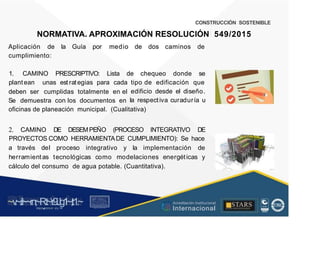 CONSTRUCCIÓN SOSTENIBLE
NORMATIVA. APROXIMACIÓN RESOLUCIÓN 549/2015
Aplicación de la Guía por medio de dos caminos de
cumplimiento:
1. CAMINO PRESCRIPTIVO: Lista de chequeo donde se
plantean unas est rategias para cada tipo de edificación que
edificio desde el diseño.
la respectiva curaduría u
deben ser cumplidas totalmente en el
Se demuestra con los documentos en
oficinas de planeación municipal. (Cualitativa)
2. CAMINO DE DESEMPEÑO (PROCESO INTEGRATIVO DE
PROYECTOS COMO HERRAMIENTADE CUMPLIMIENTO): Se hace
a través del proceso integrativo y la implementación de
herramientas tecnológicas como modelaciones energéticas y
cálculo del consumo de agua potable. (Cuantitativa).
~v
.~
.i:I~~rn;~
R.t~r9iJg1~,t:1.~
rc1
1
.
u .
1■,vltf.-!l (th u,u, ·••
A C ~ r • c . ~
OC AL f A CAI...DAD
.. ■
Acreditación Institucional
Internacional
STARS
¡ . - , J l
...
..
. l ) J , 1 1 - ó t  1 . _  ~ l _ l
 