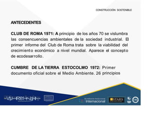 CONSTRUCCIÓN SOSTENIBLE
ANTECEDENTES
CLUB DE ROMA 1971: A principio de los años 70 se vislumbra
las consencuencias ambientales de la sociedad industrial. El
primer informe del Club de Roma trata sobre la viabilidad del
crecimiento económico a nivel mundial. Aparece el concepto
de ecodesarrollo.
CUMBRE DE LA TIERRA ESTOCOLMO 1972: Primer
principios
documento oficial sobre el Medio Ambiente. 26
~V
.')J~~tR:81~r~Jgl~lt~,~
A C ~ T A C , tóN
O I A.L'ACM.O AD
■STARS
-, l t
, Acr editación Institucional
· ... Internacional
rc,1.u.1w.11tt1.-:,,,u iu1, 'H f.: ll i , 1
t-, t , 1 t 1 ~1- t
 
