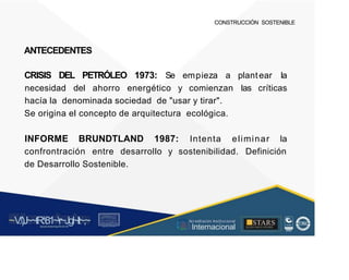 CONSTRUCCIÓN SOSTENIBLE
ANTECEDENTES
CRISIS DEL PETRÓLEO 1973: Se empieza a plantear la
necesidad del ahorro energético y comienzan las críticas
hacía la denominada sociedad de "usar y tirar".
Se origina el concepto de arquitectura ecológica.
INFORME BRUNDTLAND 1987: Intenta eliminar la
confrontración entre desarrollo y sostenibilidad. Definición
de Desarrollo Sostenible.
~V
.')J~~tR:81~r~Jgl~lt~,~
A C ~ T A C , tóN
O I A.L'ACM.O AD
■STARS
-, l t
, Acr editación Institucional
· ... Internacional
rc,1.u.1w.11tt1.-:,,,u iu1, 'H f.: ll i , 1
t-, t , 1 t 1 ~1- t
 