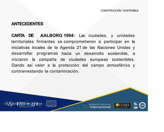 CONSTRUCCIÓN SOSTENIBLE
ANTECEDENTES
CARTA DE AALBORG 1994: Las ciudades, y unidades
territoriales firmantes se comprometieron a participar en la
iniciativas locales de la
desarrollar programas
Agenda 21 de las Naciones Unidas y
hacia un desarrollo sostenible, e
iniciaron la campaña de ciudades europeas sostenibles.
Dando así valor a la protección del campo atmosférico y
contrarrestando la contaminación.
~V
.')J~~tR:81~r~Jgl~lt~,~
A C ~ T A C , tóN
O I A.L'ACM.O AD
■STARS
-, l t
, Acr editación Institucional
· ... Internacional
rc,1.u.1w.11tt1.-:,,,u iu1, 'H f.: ll i , 1
t-, t , 1 t 1 ~1- t
 